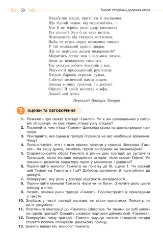 50 Золоті сторінки далеких епох
Нахабство влади, причіпки й знущання,
Що гідний зазнає від недостойних, —
Хто б це терпів, коли удар кинджала
Усе кінчає? Хто б це став потіти,
Вгинаючись під тягарем життєвим,
Якби не страх перед незнаним чимось
У тій незвіданій країні, звідки
Ще не вертався жоден подорожній?
Миритись легше нам з відомим лихом,
Аніж до невідомого спішити;
Так роздум робить боягузів з нас,
Рішучості природжений рум’янець
Блідою барвою вкриває думка,
І збочує величний намір кожен,
Імення вчинку тратячи. Та досить!
Офеліє! В своїй молитві, німфо,
Згадай мої гріхи.
Переклад Григорія Кочура
1. Розкажіть про сюжет трагедії «Гамлет». Чи є він оригінальним у світо-
вій літературі, чи має певну літературну історію?
2. Порівняйте, чим п’єса «Гамлет» Шекспіра схожа на давньогрецьку тра-
гедію.
3. Пригадайте, яка сцена в трагедії справила на вас найбільше враження.
Чому?
4. Проаналізуйте, хто і з яких причин загинув у трагедії Шекспіра «Гам-
лет». На вашу думку, загибель героїв випадкова чи закономірна?
5. Схарактеризуйте образ Гамлета в різних діях трагедії: до зустрічі із
Привидом; після вистави мандрівних акторів; після смерті Офелії. Як
показано розвиток характеру героя у монологах і діалогах?
6. Перечитайте монолог Гамлета на початку дії ІІІ, сцена 1. Чи схожий
цей Гамлет на Гамлета з І дії? Доберіть аргументи й підготуйтеся до
дискусії.
7. Обміркуйте, яку роль у трагедії відіграють випадковості.
8. Перечитайте монолог Гамлета «Бути чи не бути». З’ясуйте роль цього
епізоду в п’єсі.
9. Назвіть основні риси трагедії «Гамлет». Проілюструйте їх прикладами
з тексту.
10. Знайдіть у тексті трагедії вислови, які стали крилатими. Поясніть, як
ви їх розумієте.
11. Розгляньте ілюстрації до «Гамлета» Шекспіра. Чи такими ви собі уявля-
ли героїв трагедії? Складіть словесні портрети дійових осіб «Гамлета».
12. Поміркуйте, чому трагедія «Гамлет» змушує читачів і глядачів чотири
століття поспіль співчувати данському принцу.
13. Вивчіть напам’ять монолог Гамлета.
ОЦІНКИ ТА ОБГОВОРЕННЯ
Право для безоплатного розміщення підручника в мережі Інтернет має
Міністерство освіти і науки України http://mon.gov.ua/ та Інститут модернізації змісту освіти https://imzo.gov.ua
 