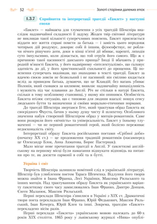 52 Золоті сторінки далеких епох
1.3.7 Сприйняття та інтерпретації трагедії «Гамлет» у наступні
епохи
«Гамлет» — найважча для тлумачення з усіх трагедій Шекспіра вна-
слідок надзвичайної складності її задуму. Жоден твір світової літератури
не викликав такої кількості суперечливих пояснень. Гамлет присягається
віддати все життя справі помсти за батька — і замість цього впродовж
чотирьох дій роздумує, докоряє собі й іншим, філософствує, не робля-
чи нічого рішучого доти, доки в кінці п’ятої дії вбиває, нарешті, лиходія
суто імпульсивно, коли дізнається, що той отруїв його самого. Що ж є
причиною такої пасивності данського принца? Іноді її вбачають у при-
родній м’якості Гамлета, у його надмірному «інтелектуалізмі», що гальмує
здатність до дії, у його християнській схильності до прощення. Ці по-
яснення суперечать вказівкам, що знаходимо в тексті трагедії. Гамлет за
вдачею своєю зовсім не безвольний і не пасивний: він сміливо кидається
вслід за привидом батька, думаючи, що це Клавдій; без вагань убиває
Полонія, який сховався за килимом; виявляє надзвичайну винахідливість
і мужність під час плавання до Англії. Річ не стільки в натурі Гамлета,
скільки в тому особливому становищі, у якому він опинився. Особистість
Гамлета втілює ситуацію, що є типовою для людини взагалі: пошук сенсу
людського буття та визначення зі своїми морально-етичними нормами.
До трагедії Шекспіра звертався Гете, який трактував образ Гамлета як
своєрідного Фауста, бачив у ньому душу чисту й шляхетну. Особливого
значення набув створений Шекспіром образ у митців-романтиків. Саме
вони розкрили його «вічність» та універсальність. Гамлет у їхньому тлу-
маченні — чи не перший романтичний герой, який болісно переживає
недосконалість світу.
Інтерпретації образу Гамлета російськими поетами «Срібної доби»
(початку ХХ ст.) — це продовження традицій романтиків (насамперед
це Олександр Блок, Анна Ахматова, Борис Пастернак).
Мало місце нове прочитання трагедії в Англії. У гамлетизмі англій-
ському на першому місці були намагання відшукати відповідь на питан-
ня про те, як досягти гармонії в собі та в бутті.
Україна і світ
Творчість Шекспіра залишила помітний слід в українській літературі.
Шекспір був улюбленим поетом Тараса Шевченка. Відлуння його творів
можна знайти в Івана Франка, Лесі Українки, Максима Рильського та
інших митців. Над трактуванням образу Гамлета як українського варіан-
ту гамлетизму свого часу замислювались Іван Франко, Дмитро Донцов,
Євген Маланюк, Максим Рильський.
Перші переклади Шекспіра з’явилися в Україні з ХІХ ст. Драматичні
твори поета перекладали Іван Франко, Юрій Федькович, Максим Риль-
ський, Іван Кочерга, Юрій Клен та інші. Зокрема, трагедію «Гамлет»
перекладено вісім разів.
Перші переклади «Гамлета» українською мовою належать до 60-х
років XIX століття. 1865 року у львівському журналі «Нива» опублі-
Право для безоплатного розміщення підручника в мережі Інтернет має
Міністерство освіти і науки України http://mon.gov.ua/ та Інститут модернізації змісту освіти https://imzo.gov.ua
 