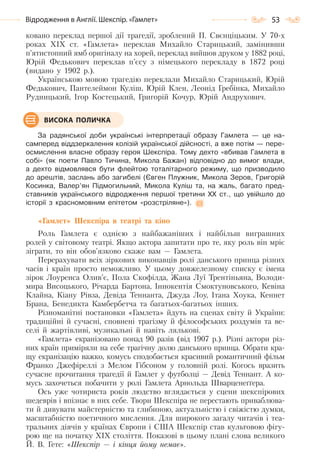 53Відродження в Англії. Шекспір. «Гамлет»
ковано переклад першої дії трагедії, зроблений П. Свєнціцьким. У 70-х
роках ХІХ ст. «Гамлета» переклав Михайло Старицький, замінивши
п’ятистопний ямб оригіналу на хорей, переклад вийшов друком у 1882 році,
Юрій Федькович переклав п’єсу з німецького перекладу в 1872 році
(видано у 1902 р.).
Українською мовою трагедію переклали Михайло Старицький, Юрій
Федькович, Пантелеймон Куліш, Юрій Клен, Леонід Гребінка, Михайло
Рудницький, Ігор Костецький, Григорій Кочур, Юрій Андрухович.
За радянської доби українські інтерпретації образу Гамлета — це на-
самперед віддзеркалення колізій української дійсності, а вже потім — пере-
осмислення власне образу героя Шекспіра. Тому дехто «вбивав Гамлета в
собі» (як поети Павло Тичина, Микола Бажан) відповідно до вимог влади,
а дехто відмовлявся бути флейтою тоталітарного режиму, що призводило
до арештів, заслань або загибелі (Євген Плужник, Микола Зеров, Григорій
Косинка, Валер’ян Підмогильний, Микола Куліш та, на жаль, багато пред-
ставників українського відродження першої третини ХХ ст., що увійшло до
історії з красномовним епітетом «розстріляне»).
«Гамлет» Шекспіра в театрі та кіно
Роль Гамлета є однією з найбажаніших і найбільш виграшних
ролей у світовому театрі. Якщо актора запитати про те, яку роль він мріє
зіграти, то він обов’язково скаже вам — Гамлета.
Перерахувати всіх зіркових виконавців ролі данського принца різних
часів і країн просто неможливо. У цьому довжелезному списку є імена
зірок Лоуренса Олив’є, Пола Скофілда, Жана Луї Трентіньяна, Володи-
мира Висоцького, Річарда Бартона, Іннокентія Смоктуновського, Кевіна
Клайна, Кіану Рівза, Девіда Теннанта, Джуда Лоу, Ітана Хоука, Кеннет
Брана, Бенедикта Камбербетча та багатьох-багатьох інших.
Різноманітні постановки «Гамлета» йдуть на сценах світу й України:
традиційні й сучасні, сповнені трагізму й філософських роздумів та ве-
селі й жартівливі, музикальні й навіть лялькові.
«Гамлета» екранізовано понад 90 разів (від 1907 р.). Різні актори різ-
них країн приміряли на себе трагічну долю данського принца. Обрати кра-
щу екранізацію важко, комусь сподобається красивий романтичний фільм
Франко Джефіреллі з Мелом Гібсоном у головній ролі. Когось вразить
сучасне прочитання трагедії й Гамлет у футболці — Девід Теннант. А ко-
мусь захочеться побачити у ролі Гамлета Арнольда Шварценеґґера.
Ось уже чотириста років людство вглядається у сцени шекспірових
шедеврів і впізнає в них себе. Твори Шекспіра не перестають приваблюва-
ти й дивувати майстерністю та глибиною, актуальністю і свіжістю думки,
масштабністю поетичного мислення. Для широкого загалу читачів і теа-
тральних діячів у країнах Європи і США Шекспір став культовою фігу-
рою ще на початку XIX століття. Показові в цьому плані слова великого
Й. В. Гете: «Шекспір — і кінця йому немає».
ВИСОКА ПОЛИЧКА
Право для безоплатного розміщення підручника в мережі Інтернет має
Міністерство освіти і науки України http://mon.gov.ua/ та Інститут модернізації змісту освіти https://imzo.gov.ua
 