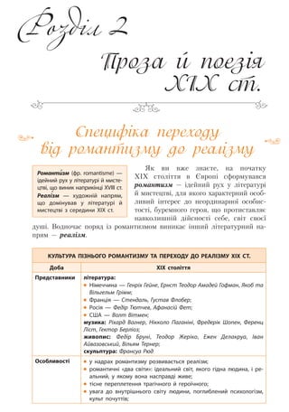 Специфіка переходу
від романтизму до реалізму
Як ви вже знаєте, на початку
ХІХ століття в Європі сформувався
романтизм — ідейний рух у літературі
й мистецтві, для якого характерний особ-
ливий інтерес до неординарної особис-
тості, буремного героя, що протиставляє
навколишній дійсності себе, світ своєї
душі. Водночас поряд із романтизмом виникає інший літературний на-
прям — реалізм.
КУЛЬТУРА ПІЗНЬОГО РОМАНТИЗМУ ТА ПЕРЕХОДУ ДО РЕАЛІЗМУ XIX СТ.
Доба ХІХ століття
Представники література:
Німеччина — Генріх Гейне, Ернст Теодор Амадей Гофман, Якоб та
Вільгельм Грімм;
Франція  — Стендаль, Густав Флобер;
Росія  — Федір Тютчев, Афанасій Фет;
США  — Волт Вітмен;
музика: Ріхард Вагнер, Нікколо Паганіні, Фредерік Шопен, Ференц
Ліст, Гектор Берліоз;
живопис: Федір Бруні, Теодор Жеріко, Ежен Делакруа, Іван
Айвазовський, Вільям Тернер;
скульптура: Франсуа Рюд
Особливості у надрах романтизму розвивається реалізм;
романтичні «два світи»: ідеальний світ, якого гідна людина, і ре-
альний, у якому вона насправді живе;
тісне переплетення трагічного й героїчного;
увага до внутрішнього світу людини, поглиблений психологізм,
культ почуттів;
Проза й поезія
XІX ст.
Романтизм (фр. romantisme)  —
ідейний рух у літературі й мисте-
цтві, що виник наприкінці ХVІІІ ст.
Реалізм  — художній напрям,
що домінував у літературі й
мистецтві з середини XIX  ст.
Розділ 2
Право для безоплатного розміщення підручника в мережі Інтернет має
Міністерство освіти і науки України http://mon.gov.ua/ та Інститут модернізації змісту освіти https://imzo.gov.ua
 