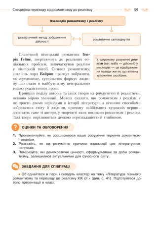 59Специфіка переходу від романтизму до реалізму
Славетний німецький романтик Ген-
ріх Гейне, звертаючись до реальних со-
ціальних проблем, започаткував реалізм
у німецькій поезії. Символ романтизму,
англієць лорд Байрон прагнув зобразити,
як середовище, суспільство формує люди-
ну, що стало в майбутньому центральною
темою реалістичної прози.
Принцип поділу авторів та їхніх творів на романтичні й реалістичні
певною мірою умовний. Можна сказати, що романтизм і реалізм є
не просто двома періодами в історії літератури, а вічними способами
зображення світу й людини, причому найбільших художніх вершин
досягають саме ті автори, у творчості яких поєднано романтизм і реалізм.
Такі твори вирізняються деякою нерозгаданістю й глибиною.
1. Прокоментуйте, як розширилося ваше розуміння термінів романтизм
і реалізм.
2. Розкажіть, як ви розумієте причини взаємодії цих літературних
напрямів.
3. Поміркуйте, які демократичні цінності, сформульовані за доби роман-
тизму, залишилися актуальними для сучасного світу.
Об’єднайтеся в пари і складіть кластер на тему «Література пізнього
романтизму та переходу до реалізму XIX ст.» (див. с. 41). Підготуйтеся до
його презентації в класі.
У широкому розумінні реа-
лізм (лат. reālis — дійсний) у
мистецтві — це відображен-
ня правди життя, що втілена
художніми засобами.
ОЦІНКИ ТА ОБГОВОРЕННЯ
ЗАВДАННЯ ДЛЯ СПІВПРАЦІ
романтичне світовідчуття
реалістичний метод зображення
дійсності
Взаємодія романтизму і реалізму
Право для безоплатного розміщення підручника в мережі Інтернет має
Міністерство освіти і науки України http://mon.gov.ua/ та Інститут модернізації змісту освіти https://imzo.gov.ua
 