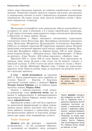 61Романтизм у Німеччині
тивого лише німецькому народові, як глибинно самобутнього в етнічному
значенні. Романтики свідомо прагнули творити мистецтво, що виходить
із національних витоків та основ і вирізняється яскравою національною
своєрідністю. На цьому шляху вони досягли неабияких успіхів і збага-
тили національну літературу.
Україна і світ
Фольклорно-етнографічна течія романтизму набула надзвичайної по-
пулярності не лише в німецькій, а й в інших європейських літературах.
У цей період інтенсивно перекладаються твори слов’янського фольклору
в Німеччині та інших країнах Заходу.
Найвідомішою є збірка німецького письменника, перекладача
слов’янської поезії Вільгельма фон Вальдбрюля (псевдонім німецького
поета Вільгельма Флорентіна Цуккалмальо) «Слов’янська балалайка»
(1843 р.), де вміщено переклади 99 українських народних пісень. Великий
прихильник слов’янської народної поезії взагалі, української зокрема, Віль-
гельм фон Вальдбрюль дібрав до збірника баладу «Ой не ходи, Грицю»,
потім історичні балади — «Ковалева дочка», «Пан Каньовський», «У Києві
на риночку», «Сава Чалий», «Ой поїхав королевич», «Довбуш» тощо.
Протягом ХІХ ст. пісня «Ой не ходи, Грицю» була перекладена на
німецьку мову понад 10 разів і вже стала, так би мовити, «своєю» в
німецькій культурі. У ХІХ столітті цю пісню співали не тільки у Німеч-
чині, а й в Австрії, Швейцарії, Франції тощо. І майже всі перекладачі
прагнули точно зберегти розмір твору, не відходячи від ритмічно-музич-
ної структури оригіналу.
3 етап — пізній романтизм: до середини
ХІХ ст. Центр романтичного руху перейшов до
столиці Пруссії — Берліна. З Берліном
пов’язаний плідний період у творчості Ернста
Теодора Амадея Гофмана, тут же вийшла перша
поетична книжка Генріха Гейне.
Однією з найпопулярніших течій пізньо-
го романтизму стала гротескна течія, яку за
іменем її найвидатнішого й найхарактернішого
представника, Ернста Гофмана, можна також на-
звати гофманівською.
Принципово новим у цій течії було перенесен-
ня романтичної фантасмагорії до сфери повсяк-
денного життя, побуту, внаслідок чого убога су-
часна дійсність поставала у примхливих гротес-
кно-фантастичних обрисах та освітленні, розкри-
ваючи при цьому свою непривабливу сутність.
Теорія літератури
Гротеск (від фр. grotesque — химерний,
незвичайний) — це тип художньої образнос-
ті, заснований на гіперболі, сміху, контрасті
Фантасмагорія  — нагро-
мадження химерних обра-
зів, видінь, фантазій; хаос,
сумбур, гротеск.
Термін гротеск походить
від знайдених на межі XV–
XVI  ст. Рафаелем Санті у
римських підземних гротах
химерних настінних ма-
люнків з поєднанням рос-
линних і тваринних форм.
Гротеск використовувався
ще в міфології та античній
літературі, на ньому ґрун-
туються твори Джонатана
Свіфта, Ернста Гофмана,
ним послуговувалися Едгар
По  і Микола Гоголь, Оноре
де Бальзак та інші.
Право для безоплатного розміщення підручника в мережі Інтернет має
Міністерство освіти і науки України http://mon.gov.ua/ та Інститут модернізації змісту освіти https://imzo.gov.ua
 