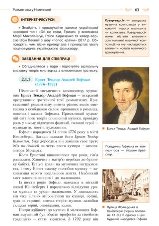 63Романтизм у Німеччині
Знайдіть і прослухайте записи української
народної пісні «Ой не ходи, Грицю» у виконанні
Марії Миколайчук, Раїси Кириченко та кавер-вер-
сію Віри Кекелії з шоу «Голос країни» 2017 р. Об-
говоріть, чим пісня привертала і привертає увагу
поціновувачів українського фольклору.
Об’єднайтеся в пари і підготуйте віртуальну
виставку творів мистецтва з елементами гротеску.
2.1.1 Ернст Теодор Амадей Гофман
(1776–1822)
Німецький письменник, композитор, худож-
ник Ернст Теодор Амадей Гофман — яскравий
представник гротескної течії романтизму. При-
таманний романтизму синтез різних видів мис-
тецтва з особливою силою проявився в романах,
новелах і казках Гофмана. Примхливий худож-
ній світ його творів сповнений музики, провідну
роль у ньому відведено фантазії, головні герої —
музиканти, поети, художники.
Гофман народився 24 січня 1776 року в місті
Кенігсберзі. Батьки назвали його Ернст Теодор
Вільгельм. Уже дорослим він замінив своє третє
ім’я на Амадей на честь свого кумира — компо-
зитора Моцарта.
Коли Ернстові виповнилося три роки, сім’я
розпалася. Хлопчик з матір’ю переїхав до будин-
ку бабусі. Тут усі грали на музичних інструмен-
тах, і тому Ернст змалку полюбив музику — за-
хоплення всього подальшого життя. Неабиякий
хист хлопчик виявив і до малювання.
Із шести років Гофман навчався в міській
школі Кенігсберга і паралельно відвідував уро-
ки музики та уроки малювання. У дванадцять
він уже вільно імпровізував на клавірі, органі,
грав на скрипці, вивчав теорію музики, залюбки
складав вірші, оповідання, казки.
Попри здібності до музики й малювання Гоф-
ман змушений був обрати професію за сімейною
традицією — стати юристом. З 1792 року він
ІНТЕРНЕТ-РЕСУРСИ Кавер-версія  — авторська
музична композиція у ви-
конанні іншого музиканта
чи колективу. Кавер-версія
може містити елементи
оригінальної музичної ком-
позиції, на яку накладаються
елементи нового музичного
аранжування.
Ернст Теодор Амадей Гофман
ЗАВДАННЯ ДЛЯ СПІВПРАЦІ
Псевдонім Гофмана як ком-
позитора  — Йоганн Крей-
слер.
Вулиця Французька в
Кенігсберзі (перша полови-
на ХХ  ст.). В одному з цих
будинків народився Гофман
Право для безоплатного розміщення підручника в мережі Інтернет має
Міністерство освіти і науки України http://mon.gov.ua/ та Інститут модернізації змісту освіти https://imzo.gov.ua
 