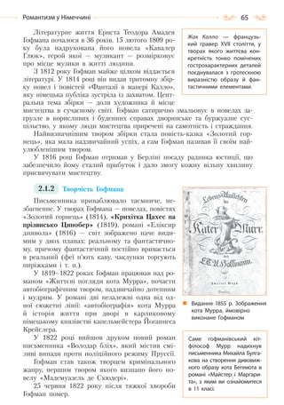 65Романтизм у Німеччині
Літературне життя Ернста Теодора Амадея
Гофмана почалося в 36 років. 15 лютого 1809 ро-
ку була надрукована його новела «Кавалер
Глюк», герой якої — музикант — розмірковує
про місце музики в житті людини.
З 1812 року Гофман майже цілком віддається
літературі. У 1814 році він видав тритомну збір-
ку новел і повістей «Фантазії в манері Калло»,
яку німецька публіка зустріла із захватом. Цент-
ральна тема збірки — доля художника й місце
мистецтва в сучасному світі. Гофман сатирично змальовує в новелах за-
грузле в корисливих і буденних справах дворянське та буржуазне сус-
пільство, у якому люди мистецтва приречені на самотність і страждання.
Найвизначнішим твором збірки стала повість-казка «Золотий гор-
нець», яка мала надзвичайний успіх, а сам Гофман називав її своїм най-
улюбленішим твором.
У 1816 році Гофман отримав у Берліні посаду радника юстиції, що
забезпечило йому сталий прибуток і дало змогу кожну вільну хвилину
присвячувати мистецтву.
2.1.2 Творчість Гофмана
Письменника приваблювало таємниче, не-
збагненне. У творах Гофмана — новелах, повістях
«Золотий горнець» (1814), «Крихітка Цахес на
прізвисько Цинобер» (1819), романі «Еліксир
диявола» (1816) — світ зображено наче види-
мим у двох планах: реальному та фантастично-
му, причому фантастичний постійно вривається
в реальний (феї п’ють каву, чаклунки торгують
пиріжками і т. п.).
У 1819–1822 роках Гофман працював над ро-
маном «Життєві погляди кота Мурра», почасти
автобіографічним твором, надзвичайно дотепним
і мудрим. У романі дві незалежні одна від од-
ної сюжетні лінії: «автобіографія» кота Мурра
й історія життя при дворі в карликовому
німецькому князівстві капельмейстера Йоганнеса
Крейслера.
У 1822 році вийшов друком новий роман
письменника «Володар бліх», який містив смі-
ливі випади проти поліційного режиму Пруссії.
Гофман став також творцем кримінального
жанру, першим твором якого визнано його но-
велу «Мадемуазель де Скюдері».
25 червня 1822 року після тяжкої хвороби
Гофман помер.
Жак Калло  — французь-
кий гравер XVII століття, у
творах якого життєва кон-
кретність тонко помічених
гострохарактерних деталей
поєднувалася з гротескною
виразністю образу й фан-
тастичними елементами.
Видання 1855  р. Зображення
кота Мурра, ймовірно
виконане Гофманом
Саме гофманівський кіт-
філософ Мурр надихнув
письменника Михайла Булга-
кова на створення дивовиж-
ного образу кота Бегемота в
романі «Майстер і Маргари-
та», з яким ви ознайомитеся
в 11 класі.
Право для безоплатного розміщення підручника в мережі Інтернет має
Міністерство освіти і науки України http://mon.gov.ua/ та Інститут модернізації змісту освіти https://imzo.gov.ua
 