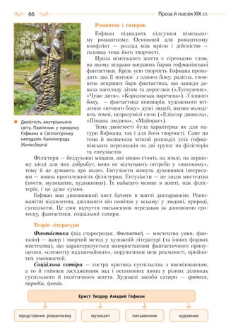 66 Проза й поезія ХІХ ст.
Двоїстість внутрішнього
світу. Пам’ятник у провулку
Гофмана в Світлогорську
неподалік Калінінграда
(Кенігсберга)
Романтик і сатирик
Гофман підводить підсумки німецько-
му романтизму. Основний для романтизму
конфлікт — розлад між мрією і дійсністю —
головна тема його творчості.
Проза німецького життя є сіреньким тлом,
на якому яскраво виграють барви гофманівської
фантастики. Крізь усю творчість Гофмана прохо-
дять два її потоки: з одного боку, радісна, спов-
нена яскравих барв фантастика, що завжди да-
вала насолоду дітям та дорослим («Лускунчик»,
«Чуже дитя», «Королівська наречена»). З іншого
боку, — фантастика кошмарів, художнього вті-
лення «нічного боку» душі людей, якими володі-
ють темні, незрозумілі сили («Еліксир диявола»,
«Піщана людина», «Майорат»).
Тема двоїстості була характерна як для на-
тури Гофмана, так і для його творчості. Саме ця
тема й визначила чіткий розподіл усіх гофма-
нівських персонажів на дві групи: на філістерів
та ентузіастів.
Філістери — бездуховні міщани, які міцно стоять на землі, на першо-
му місці для них добробут, вони не відчувають потреби у «високому»,
тому й не думають про нього. Ентузіасти живуть духовними інтереса-
ми — повна протилежність філістерам. Ентузіасти — це люди мистецтва
(поети, музиканти, художники). Їх набагато менше в житті, ніж філіс-
терів, і це дуже сумно.
Гофман мав дивовижний хист бачити в житті дисгармонію. Різно-
манітні відхилення, дисонанси він помічав у всьому: у людині, природі,
суспільстві. Це своє відчуття письменник передавав за допомогою гро-
теску, фантастики, соціальної сатири.
Теорія літератури
Фантастика (від старогрецьк. Φανταστική — мистецтво уяви, фан-
тазія) — жанр і творчий метод у художній літературі (та інших формах
мистецтва), що характеризується використанням фантастичного припу-
щення, «елементу надзвичайного», порушенням меж реальності, прийня-
тих умовностей.
Соціальна сатира — гостра критика суспільства з висміюванням,
а то й гнівним засудженням вад і негативних явищ у різних ділянках
суспільного й політичного життя. Художні засоби сатири — гротеск,
пародія, іронія.
письменник художникмузикантпредставник романтизму
Ернст Теодор Амадей Гофман
Право для безоплатного розміщення підручника в мережі Інтернет має
Міністерство освіти і науки України http://mon.gov.ua/ та Інститут модернізації змісту освіти https://imzo.gov.ua
 