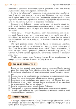 70 Проза й поезія ХІХ ст.
«освічених» філістерів князівства? В очах філістерів тільки той, хто во-
лодіє золотом, наділений вродою і талантами.
Зробити службову кар’єру, виконуючи усі накази начальства, збагати-
тися й вигідно одружитися — ось життєва філософія прусських міщан-
«філістерів», зображених Гофманом. Письменник вдало пародіює канце-
ляризми в мові своїх персонажів, висміює бюрократію Пруссії початку
XIX ст., де людину підмінює її соціальне становище.
Ідеальні герої Гофмана — люди, які бачать усю ницість влади гро-
шей і речей і мріють про настання «царства розуму» — єдині спроможні
розірвати зачароване коло, видерти три золоті волосини в злощасного
Цинобера.
Такий ідеал — студент Бальтазар, чиста безкорислива людина, по-
ет, який бачить недоступну обивателю красу. «У твоїй власній ду-
ші здіймається божественний звук, що його зроджує чудова гармонія
найпотаємніших глибин Природи», — говорить юнакові маг Проспер
Альпанус.
Усі герої іронічної казки «Крихітка Цахес на прізвисько Цинобер»
поділяються на дві групи залежно від того, як вони ставляться до
Цинобера. Ентузіасти (романтики, маги, поети) бачать справжню сут-
ність потвори Цахеса; філістери (обивателі, нікчеми, кар’єристи), за-
сліплені блиском золота, приймають нікчемного карлика за володаря
душ і дум.
Українською мовою казку Гофмана «Малюк Цахес на прізвисько Ци-
нобер» переклали Євген Попович і Сидір Сакидон.
1. Визначте, кого з героїв казки можна назвати головним. Назвіть основні
риси його характеру. Якою є його постать: фантастичною чи реальною?
2. Поясніть, на які дві категорії поділяються герої казки. Чим вони різнять-
ся.
3. Поміркуйте, чи є в казці персонаж, який утілює риси авторського ідеалу.
4. Розкрийте, яке значення має образ-символ золотих волосин.
5. Простежте, хто в казці піддається чарам, а хто — ні. Обґрунтуйте чому.
6. Порівняйте опис у тексті малюка Цахеса справжнього і те, яким його
бачать філістери. Про що це свідчить?
7. Назвіть риси романтизму в повісті-казці Гофмана.
8. Проаналізуйте, чи можна назвати Бальтазара романтичним героєм.
9. Напишіть твір-мініатюру на тему «Наскільки актуальною є повість-казка
«Крихітка Цахес» сьогодні».
Знайдіть і перегляньте фільм німецькою мовою (із субтитрами) «Zauber
um Zinnober» за мотивами «Крихітки Цахеса» Гофмана. Поміркуйте, що в
цьому фільмі є наднаціональним.
ОЦІНКИ ТА ОБГОВОРЕННЯ
ІНТЕРНЕТ-РЕСУРСИ
Право для безоплатного розміщення підручника в мережі Інтернет має
Міністерство освіти і науки України http://mon.gov.ua/ та Інститут модернізації змісту освіти https://imzo.gov.ua
 