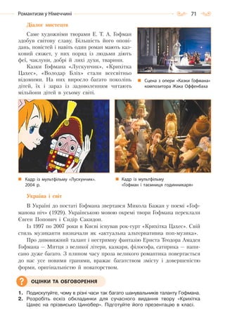 71Романтизм у Німеччині
Діалог мистецтв
Саме художніми творами Е. Т. А. Гофман
здобув світову славу. Більшість його опові-
дань, повістей і навіть один роман мають каз-
ковий сюжет, у них поряд із людьми діють
феї, чаклуни, добрі й лихі духи, тварини.
Казки Гофмана «Лускунчик», «Крихітка
Цахес», «Володар Бліх» стали всесвітньо
відомими. На них виросло багато поколінь
дітей, їх і зараз із задоволенням читають
мільйони дітей в усьому світі.
Україна і світ
В Україні до постаті Гофмана звертався Микола Бажан у поемі «Гоф-
манова ніч» (1929). Українською мовою окремі твори Гофмана переклали
Євген Попович і Сидір Сакидон.
Із 1997 по 2007 роки в Києві існував рок-гурт «Крихітка Цахес». Свій
стиль музиканти визначали як «актуальна альтернативна поп-музика».
Про дивовижний талант і нестримну фантазію Ернста Теодора Амадея
Гофмана — Митця з великої літери, казкаря, філософа, сатирика — напи-
сано дуже багато. З плином часу проза великого романтика повертається
до нас усе новими гранями, вражає багатством змісту і довершеністю
форми, оригінальністю й новаторством.
1. Подискутуйте, чому в різні часи так багато шанувальників таланту Гофмана.
2. Розробіть ескіз обкладинки для сучасного видання твору «Крихітка
Цахес на прізвисько Цинобер». Підготуйте його презентацію в класі.
Сцена з опери «Казки Гофмана»
композитора Жака Оффенбаха
Кадр із мультфільму «Лускунчик».
2004  р.
Кадр із мультфільму
«Гофман і таємниця годинникаря»
ОЦІНКИ ТА ОБГОВОРЕННЯ
Право для безоплатного розміщення підручника в мережі Інтернет має
Міністерство освіти і науки України http://mon.gov.ua/ та Інститут модернізації змісту освіти https://imzo.gov.ua
 