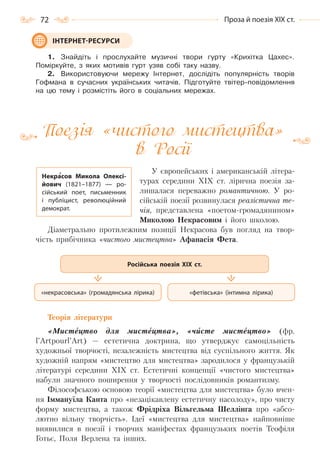 72 Проза й поезія ХІХ ст.
1. Знайдіть і прослухайте музичні твори гурту «Крихітка Цахес».
Поміркуйте, з яких мотивів гурт узяв собі таку назву.
2. Використовуючи мережу Інтернет, дослідіть популярність творів
Гофмана в сучасних українських читачів. Підготуйте твітер-повідомлення
на цю тему і розмістіть його в соціальних мережах.
Поезія «чистого мистецтва»
в Росії
У європейських і американській літера-
турах середини XIX ст. лірична поезія за-
лишалася переважно романтичною. У ро-
сійській поезії розвинулася реалістична те-
чія, представлена «поетом-громадянином»
Миколою Некрасовим і його школою.
Діаметрально протилежним позиції Некрасова був погляд на твор-
чість прибічника «чистого мистецтва» Афанасія Фета.
Теорія літератури
«Мистецтво для мистецтва», «чисте мистецтво» (фр.
l’Artpourl’Art) — естетична доктрина, що утверджує самоцільність
художньої творчості, незалежність мистецтва від суспільного життя. Як
художній напрям «мистецтво для мистецтва» зародилося у французькій
літературі середини ХІХ ст. Естетичні концепції «чистого мистецтва»
набули значного поширення у творчості послідовників романтизму.
Філософською основою теорії «мистецтва для мистецтва» було вчен-
ня Іммануїла Канта про «незацікавлену естетичну насолоду», про чисту
форму мистецтва, а також Фрідріха Вільгельма Шеллінга про «абсо-
лютно вільну творчість». Ідеї «мистецтва для мистецтва» найповніше
виявилися в поезії і творчих маніфестах французьких поетів Теофіля
Готьє, Поля Верлена та інших.
ІНТЕРНЕТ-РЕСУРСИ
Некрасов Микола Олексі-
йович (1821–1877)  — ро-
сійський поет, письменник
і публіцист, революційний
демократ.
«фетівська» (інтимна лірика)«некрасовська» (громадянська лірика)
Російська поезія ХІХ ст.
Право для безоплатного розміщення підручника в мережі Інтернет має
Міністерство освіти і науки України http://mon.gov.ua/ та Інститут модернізації змісту освіти https://imzo.gov.ua
 