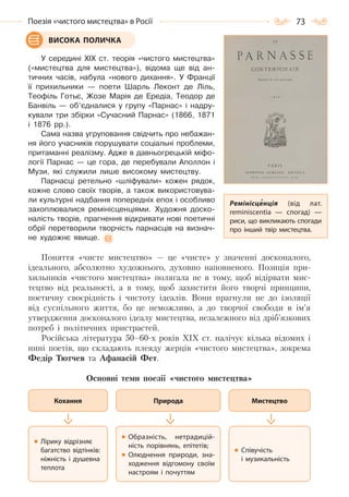 73Поезія «чистого мистецтва» в Росії
У середині XIX ст. теорія «чистого мистецтва»
(«мистецтва для мистецтва»), відома ще від ан-
тичних часів, набула «нового дихання». У Франції
її прихильники — поети Шарль Леконт де Ліль,
Теофіль Готьє, Жозе Марія де Ередіа, Теодор де
Банвіль — об’єдналися у групу «Парнас» і надру-
кували три збірки «Сучасний Парнас» (1866, 1871
і 1876 рр.).
Сама назва угруповання свідчить про небажан-
ня його учасників порушувати соціальні проблеми,
притаманні реалізму. Адже в давньогрецькій міфо-
логії Парнас — це гора, де перебували Аполлон і
Музи, які служили лише високому мистецтву.
Парнасці ретельно «шліфували» кожен рядок,
кожне слово своїх творів, а також використовува-
ли культурні надбання попередніх епох і особливо
захоплювалися ремінісценціями. Художня доско-
налість творів, прагнення відкривати нові поетичні
обрії перетворили творчість парнасців на визнач-
не художнє явище.
Поняття «чисте мистецтво» — це «чисте» у значенні досконалого,
ідеального, абсолютно художнього, духовно наповненого. Позиція при-
хильників «чистого мистецтва» полягала не в тому, щоб відірвати мис-
тецтво від реальності, а в тому, щоб захистити його творчі принципи,
поетичну своєрідність і чистоту ідеалів. Вони прагнули не до ізоляції
від суспільного життя, бо це неможливо, а до творчої свободи в ім’я
утвердження досконалого ідеалу мистецтва, незалежного від дріб’язкових
потреб і політичних пристрастей.
Російська література 50–60-х років ХІХ ст. налічує кілька відомих і
нині поетів, що складають плеяду жерців «чистого мистецтва», зокрема
Федір Тютчев та Афанасій Фет.
Основні теми поезії «чистого мистецтва»
ВИСОКА ПОЛИЧКА
Кохання
Лірику відрізняє
багатство відтінків:
ніжність і душевна
теплота
Природа
Образність, нетрадицій-
ність порівнянь, епітетів;
Олюднення природи, зна-
ходження відгомону своїм
настроям і почуттям
Мистецтво
Співучість
і музикальність
Ремінісценція (від лат.
reminiscentia  — спогад)  —
риси, що викликають спогади
про інший твір мистецтва.
Право для безоплатного розміщення підручника в мережі Інтернет має
Міністерство освіти і науки України http://mon.gov.ua/ та Інститут модернізації змісту освіти https://imzo.gov.ua
 