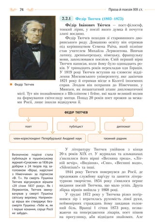 74 Проза й поезія ХІХ ст.
2.2.1 Федір Тютчев (1803–1873)
Федір Іванович Тютчев — поет-філософ,
тонкий лірик, у поезії якого думка й почуття
злиті воєдино.
Федір Тютчев походив зі старовинного дво-
рянського роду. Домашню освіту він отримав
під керівництвом Семена Раїча, який пізніше
став учителем Михайла Лермонтова. Вивчав
латину, древньогрецьку, німецьку, французьку
мови, захоплювався поезією. Свій перший вірш
Тютчев написав, коли йому було одинадцять ро-
ків. У тринадцять років перекладав оди Горація.
У 1819 році Тютчев вступив на словесне відді-
лення Московського університету, яке закінчив
1821 року й отримав місце в Колегії іноземних
справ. Згодом він потрапив до Німеччини, у
Мюнхен, як позаштатний аташе дипломатичної
місії. Тут він познайомився з Шеллінгом і Гейне, які мали великий вплив
на формування світогляду митця. Понад 20 років поет прожив за межа-
ми Росії, лише інколи відвідуючи її.
У літературу Тютчев увійшов з кінця
20-х років ХІХ ст. У журналах та альманахах
з’являлися його вірші «Весняна гроза», «Літ-
ній вечір», «Видіння», «Сни», «Весняні води»,
«Sіlentium!» та інші.
1844 року Тютчев повернувся до Росії, де
продовжив службову кар’єру та заняття літера-
турною творчістю. 1854 року з’явилося перше
видання поезій Тютчева, що мало успіх. Друга
збірка віршів вийшла у 1868 році.
У грудні 1872 року у Тютчева різко погір-
шився зір і втратилась рухомість лівої руки,
неймовірних страждань йому завдавав голов-
ний біль. Вранці 1 січня 1873 року, незва-
жаючи на попередження лікарів, поет пішов
на прогулянку, аби відвідати знайомих. Але
Федір Тютчев
публіцист дипломатпоет
таємний радникчлен-кореспондент Петербурзької Академії наук
ФЕДІР ТЮТЧЕВ
Визначною подією стала
публікація в пушкінському
журналі «Сучасник» за 1836 рік
добірки з 24 творів під за-
головком «Вірші, надіслані
з Німеччини» за підписом
«Ф. Т.». На  смерть Пушкіна
Тютчев відгукнувся віршем
«29 січня 1837 року». Як і
Лермонтов, Тютчев звину-
вачував у смерті Пушкіна
світську верхівку. Наприкін-
ці вірша він стверджує без-
смертя Пушкіна: «Тебе ж, як
і перше кохання, серце Росії
не забуде».
Право для безоплатного розміщення підручника в мережі Інтернет має
Міністерство освіти і науки України http://mon.gov.ua/ та Інститут модернізації змісту освіти https://imzo.gov.ua
 