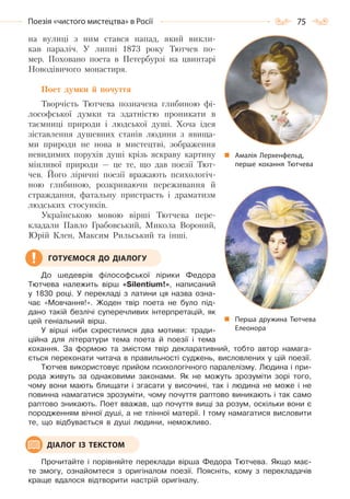 75Поезія «чистого мистецтва» в Росії
на вулиці з ним стався напад, який викли-
кав параліч. У липні 1873 року Тютчев по-
мер. Поховано поета в Петербурзі на цвинтарі
Новодівичого монастиря.
Поет думки й почуття
Творчість Тютчева позначена глибиною фі-
лософської думки та здатністю проникати в
таємниці природи і людської душі. Хоча ідея
зіставлення душевних станів людини з явища-
ми природи не нова в мистецтві, зображення
невидимих порухів душі крізь яскраву картину
мінливої природи — це те, що дав поезії Тют-
чев. Його ліричні поезії вражають психологіч-
ною глибиною, розкриваючи переживання й
страждання, фатальну пристрасть і драматизм
людських стосунків.
Українською мовою вірші Тютчева пере-
кладали Павло Грабовський, Микола Вороний,
Юрій Клен, Максим Рильський та інші.
До шедеврів філософської лірики Федора
Тютчева належить вірш «Sіlentium!», написаний
у 1830 році. У перекладі з латини ця назва озна-
чає «Мовчання!». Жоден твір поета не було під-
дано такій безлічі суперечливих інтерпретацій, як
цей геніальний вірш.
У вірші ніби схрестилися два мотиви: тради-
ційна для літератури тема поета й поезії і тема
кохання. За формою та змістом твір декларативний, тобто автор намага-
ється переконати читача в правильності суджень, висловлених у цій поезії.
Тютчев використовує прийом психологічного паралелізму. Людина і при-
рода живуть за однаковими законами. Як не можуть зрозуміти зорі того,
чому вони мають блищати і згасати у височині, так і людина не може і не
повинна намагатися зрозуміти, чому почуття раптово виникають і так само
раптово зникають. Поет вважав, що почуття вищі за розум, оскільки вони є
породженням вічної душі, а не тлінної матерії. І тому намагатися висловити
те, що відбувається в душі людини, неможливо.
Прочитайте і порівняйте переклади вірша Федора Тютчева. Якщо має-
те змогу, ознайомтеся з оригіналом поезії. Поясніть, кому з перекладачів
краще вдалося відтворити настрій оригіналу.
ГОТУЄМОСЯ ДО ДІАЛОГУ
ДІАЛОГ ІЗ ТЕКСТОМ
Перша дружина Тютчева
Елеонора
Амалія Лерхенфельд,
перше кохання Тютчева
Право для безоплатного розміщення підручника в мережі Інтернет має
Міністерство освіти і науки України http://mon.gov.ua/ та Інститут модернізації змісту освіти https://imzo.gov.ua
 