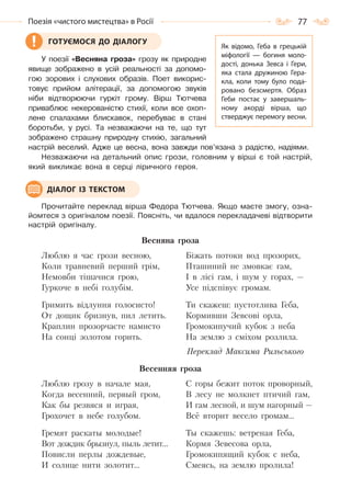 77Поезія «чистого мистецтва» в Росії
У поезії «Весняна гроза» грозу як природне
явище зображено в усій реальності за допомо-
гою зорових і слухових образів. Поет викорис-
товує прийом алітерації, за допомогою звуків
ніби відтворюючи гуркіт грому. Вірш Тютчева
приваблює некерованістю стихії, коли все охоп-
лене спалахами блискавок, перебуває в стані
боротьби, у русі. Та незважаючи на те, що тут
зображено страшну природну стихію, загальний
настрій веселий. Адже це весна, вона завжди пов’язана з радістю, надіями.
Незважаючи на детальний опис грози, головним у вірші є той настрій,
який викликає вона в серці ліричного героя.
Прочитайте переклад вірша Федора Тютчева. Якщо маєте змогу, озна-
йомтеся з оригіналом поезії. Поясніть, чи вдалося перекладачеві відтворити
настрій оригіналу.
Весняна гроза
Люблю я час грози весною,
Коли травневий перший грім,
Немовби тішачися грою,
Гуркоче в небі голубім.
Гримить відлуння голосисто!
От дощик бризнув, пил летить.
Краплин прозорчасте намисто
На сонці золотом горить.
Біжать потоки вод прозорих,
Пташиний не змовкає гам,
І в лісі гам, і шум у горах, —
Усе підспівує громам.
Ти скажеш: пустотлива Геба,
Кормивши Зевсові орла,
Громокипучий кубок з неба
На землю з сміхом розлила.
Переклад Максима Рильського
Весенняя гроза
Люблю грозу в начале мая,
Когда весенний, первый гром,
Как бы резвяся и играя,
Грохочет в небе голубом.
Гремят раскаты молодые!
Вот дождик брызнул, пыль летит…
Повисли перлы дождевые,
И солнце нити золотит…
С горы бежит поток проворный,
В лесу не молкнет птичий гам,
И гам лесной, и шум нагорный —
Всё вторит весело громам…
Ты скажешь: ветреная Геба,
Кормя Зевесова орла,
Громокипящий кубок с неба,
Смеясь, на землю пролила!
ГОТУЄМОСЯ ДО ДІАЛОГУ
Як відомо, Геба в грецькій
міфології  — богиня моло-
дості, донька Зевса і Гери,
яка стала дружиною Гера-
кла, коли тому було пода-
ровано безсмертя. Образ
Геби постає у завершаль-
ному акорді вірша, що
стверджує перемогу весни.
ДІАЛОГ ІЗ ТЕКСТОМ
Право для безоплатного розміщення підручника в мережі Інтернет має
Міністерство освіти і науки України http://mon.gov.ua/ та Інститут модернізації змісту освіти https://imzo.gov.ua
 
