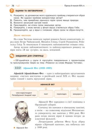 78 Проза й поезія ХІХ ст.
1. Розкрийте, за допомогою якого художнього прийому створюється образ
грози. Які художні прийоми використовує автор?
2. Поясніть, чим приваблює ліричного героя грізне явище природи.
3. Визначте загальний настрій поезії.
4. Прослідкуйте, які етапи грози змальовує автор.
5. Поміркуйте, з якою метою у фіналі вірша з’являється образ Геби.
6. Проаналізуйте, що у вірші є головним: образ грози чи образ-почуття.
Діалог мистецтв
На слова Тютчева написали чарівні романси багато композиторів, се-
ред яких Петро Чайковський, Михайло Глінка, Сергій Рахманінов, Рейн-
гольд Глієр. Їх виконували й виконують найзнаменитіші співаки світу.
Автор музики найзнаменитішого та найпопулярнішого романсу на
вірш поета «Я вас зустрів», на жаль, невідомий.
Об’єднайтеся у групи й підготуйте повідомлення з презентацією
та прослуховунням творів на тему «Романси на слова Федора Тютчева».
2.2.2 Афанасій Фет (1820–1892)
Афанасій Афанасійович Фет — один із найяскравіших представників
напряму «чистого мистецтва» в російській поезії XIX ст. Фет надзви-
чайно тонкий і навіть віртуозний лірик.
Афанасій Фет народився в сім’ї поміщика в
Орловській губернії.
Спочатку він навчався в німецькому пансіоні,
а потім — на словесному відділенні Московсько-
го університету, яке закінчив у 1844 році. Фет
рано почав писати вірші й виявив інтерес до
класичної філології.
Літературним дебютом Фета була збірка
віршів «Ліричний пантеон», яка побачила світ
у 1840 році.
ОЦІНКИ ТА ОБГОВОРЕННЯ
ЗАВДАННЯ ДЛЯ СПІВПРАЦІ
перекладач мемуаристпоет
член-кореспондент
Петербурзької Академії наук
АФАНАСІЙ ФЕТ
Афанасій Фет
Право для безоплатного розміщення підручника в мережі Інтернет має
Міністерство освіти і науки України http://mon.gov.ua/ та Інститут модернізації змісту освіти https://imzo.gov.ua
 