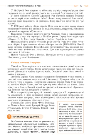 79Поезія «чистого мистецтва» в Росії
У 1845 році Фет вступив на військову службу унтер-офіцером кіра-
сирського полку, який розміщувався на території Херсонської губернії.
У роки військової служби Афанасій Фет пережив трагічне кохання
до дочки сербського поміщика Марії Лазич, шанувальниці його поезії,
дівчини дуже талановитої й освіченої. Вона трагічно загинула під час
пожежі.
У 1850 році вийшла збірка віршів Фета, яка засвідчила появу нового
оригінального поета. Він увійшов до кола столичних літераторів, зблизився
з редакцією журналу «Сучасник».
Важливою сторінкою творчого життя Афанасія Фета є перекладацька
діяльність, у яку він поринув у 70–80-х роках. Серед його перекладів
«Фауст» Й. В. Гете, твори Горація, «Енеїда» Вергілія та інші.
Найважливішою подією останніх років життя Фета був вихід чоти-
рьох збірок й оригінальних віршів «Вечірні вогні» (1883–1891). Поезії
цього періоду пройняті філософським світосприйняттям, сповнені мо-
тивів кохання, пейзажних замальовок. Для них характерне поєднання
трагічного і світлого.
Помер Афанасій Фет у Москві. Поховали поета в родовому маєтку
Шеншиних у селі Клейменово.
Співець кохання і природи
Творчість Фета вирізняється тонкістю поетичного настрою і великою
художньою майстерністю. Поета характеризує прагнення піти від повсяк-
денної дійсності в «світле царство мрії». Основний зміст його поезії —
любов і природа.
Любовна лірика Фета вражає емоційним багатством, у ній радість і
трагічні ноти, почуття окриленості й безвиході. Центром світу для лі-
ричного героя є кохана. Прототипом ліричної героїні Фета була трагіч-
но загибла Марія Лазич, пам’ять про яку поет зберігав усе життя. Вона
присутня в його любовній ліриці як прекрасний романтичний образ-спо-
гад, світлий «ангел лагідності і смутку».
Поет гостро відчував красу й гармонію природи в її скороминущості
та мінливості. У його пейзажній ліриці багато дрібних подробиць ре-
ального життя природи, яким відповідають найрізноманітніші прояви
душевних переживань ліричного героя.
Українською мовою вірші Фета переклада-
ли Максим Рильський, Григорій Кочур, Роман
Лубківський, Сергій Бурлаков, Віталій Наза-
рець та інші.
Особливість поетики Фета — розмова про
найважливіше обмежується прозорим натя-
ком. Мабуть, найбільш «фетівським» віршем,
що яскраво відображає його творчу індиві-
дуальність, є поезія «Шепіт... Ніжний звук
У  цьому поетичному
шедеврі немає жодного
дієслова (з 36 слів, з яких
складається вірш, 26  —
іменники), та незважаючи
на це, вірш від початку до
кінця пройнятий рухом. За
допомогою незакінчених
речень у поезії втілено
почуття ліричного героя,
особливу піднесеність
душі, викликані коханням.
ГОТУЄМОСЯ ДО ДІАЛОГУ
Право для безоплатного розміщення підручника в мережі Інтернет має
Міністерство освіти і науки України http://mon.gov.ua/ та Інститут модернізації змісту освіти https://imzo.gov.ua
 