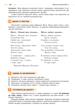 80 Проза й поезія ХІХ ст.
зітхання». Вона вразила сучасників поета і продовжує захоплювати й за-
чаровувати нові покоління читачів своєю психологічною насиченістю при
максимальному лаконізмі виражальних засобів.
У вірші повністю відсутній сюжет, проте кожен рядок стає картиною; за
відсутності дії тут наявний внутрішній рух.
Прочитайте переклад вірша Афанасія Фета. Якщо маєте змогу, озна-
йомтеся з оригіналом поезії. Поясніть, чи вдалося перекладачеві відтворити
настрій оригіналу.
Шепіт… Ніжний звук зітхання…
Шепіт… Ніжний звук зітхання…
Солов’їний спів…
Срібна гра і колихання
Сонних ручаїв.
Ночі блиск… Тремтіння тіней…
Тіні без кінця…
Ненастанні, дивні зміни
Милого лиця…
У хмаринках — пурпур рози.
Відблиск янтаря…
І цілунків пал, і сльози,
І зоря, зоря!
Переклад Максима Рильського
Шёпот, робкое дыханье…
Шёпот, робкое дыханье.
Трели соловья,
Серебро и колыханье
Сонного ручья.
Свет ночной, ночные тени,
Тени без конца,
Ряд волшебных изменений
Милого лица,
В дымных тучках пурпур розы,
Отблеск янтаря,
И лобзания, и слёзы,
И заря, заря!..
1. Визначте, якій темі присвячено цей вірш.
2. Поміркуйте, у чому полягає особливість поезії.
3. Поясніть, яку роль відіграють у вірші незакінчені синтаксичні конструкції.
4. Простежте, за рахунок чого в поезії створено відчуття руху.
5. Розкрийте настрій поезії «Шепіт… Ніжний звук зітхання…».
Тема кохання переплітається з темою природи й у поезії «Я прийшов
до тебе, мила». Окрім того, у вірші відчувається ще один мотив — по-
етичної творчості.
Природа оживає, буяє життям і барвами. Радісним настроєм сповнений
і ліричний герой. У кожному рядку бринить захоплення красою й коханням.
Поезія нагадує імпровізацію, створену на одному диханні.
ДІАЛОГ ІЗ ТЕКСТОМ
ОЦІНКИ ТА ОБГОВОРЕННЯ
ГОТУЄМОСЯ ДО ДІАЛОГУ
Право для безоплатного розміщення підручника в мережі Інтернет має
Міністерство освіти і науки України http://mon.gov.ua/ та Інститут модернізації змісту освіти https://imzo.gov.ua
 