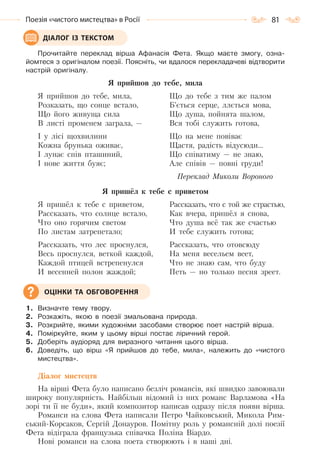 81Поезія «чистого мистецтва» в Росії
Прочитайте переклад вірша Афанасія Фета. Якщо маєте змогу, озна-
йомтеся з оригіналом поезії. Поясніть, чи вдалося перекладачеві відтворити
настрій оригіналу.
Я прийшов до тебе, мила
Я прийшов до тебе, мила,
Розказать, що сонце встало,
Що його живуща сила
В листі променем заграла, —
І у лісі щохвилини
Кожна брунька оживає,
I лунає спів пташиний,
I нове життя буяє;
Що до тебе з тим же палом
Б’ється серце, ллється мова,
Що душа, пойнята шалом,
Вся тобі служить готова,
Що на мене повіває
Щастя, радість відусюди…
Щo співатиму — не знаю,
Але співів — повні груди!
Переклад Миколи Вороного
Я пришёл к тебе с приветом
Я пришёл к тебе с приветом,
Рассказать, что солнце встало,
Что оно горячим светом
По листам затрепетало;
Рассказать, что лес проснулся,
Весь проснулся, веткой каждой,
Каждой птицей встрепенулся
И весенней полон жаждой;
Рассказать, что с той же страстью,
Как вчера, пришёл я снова,
Что душа всё так же счастью
И тебе служить готова;
Рассказать, что отовсюду
На меня весельем веет,
Что не знаю сам, что буду
Петь — но только песня зреет.
1. Визначте тему твору.
2. Розкажіть, якою в поезії змальована природа.
3. Розкрийте, якими художніми засобами створює поет настрій вірша.
4. Поміркуйте, яким у цьому вірші постає ліричний герой.
5. Доберіть аудіоряд для виразного читання цього вірша.
6. Доведіть, що вірш «Я прийшов до тебе, мила», належить до «чистого
мистецтва».
Діалог мистецтв
На вірші Фета було написано безліч романсів, які швидко завоювали
широку популярність. Найбільш відомий із них романс Варламова «На
зорі ти її не буди», який композитор написав одразу після появи вірша.
Романси на слова Фета написали Петро Чайковський, Микола Рим-
ський-Корсаков, Сергій Донауров. Помітну роль у романсній долі поезії
Фета відіграла французька співачка Поліна Віардо.
Нові романси на слова поета створюють і в наші дні.
ДІАЛОГ ІЗ ТЕКСТОМ
ОЦІНКИ ТА ОБГОВОРЕННЯ
Право для безоплатного розміщення підручника в мережі Інтернет має
Міністерство освіти і науки України http://mon.gov.ua/ та Інститут модернізації змісту освіти https://imzo.gov.ua
 