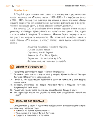 82 Проза й поезія ХІХ ст.
Україна і світ
В Україні представники «мистецтва для мистецтва» групувалися на-
вколо видавництва «Молода муза» (1906–1909) й «Українська хата»
(1909–1914). Богдан-Ігор Антонич так сказав з цього приводу: «Треба
сказати різко: отже ні! Мистецтво не відтворює дійсності, ані її не пере-
творює, як хочуть другі, а лише створює окрему дійсність.»
На початку XX ст. українські поети почали шукати нових шляхів
розвитку літератури, орієнтуючись на кращі світові зразки. Так, група
«неокласиків» і, зокрема, її засновник Микола Зеров звернули пиль-
ну увагу на творчість «парнасців». Як поетичний маніфест звучить
вірш Зерова «Pro domo», у якому згадані нами імена французьких
поетів:
Класична пластика, і контур строгий,
І логіки залізна течія —
Оце твоя, поезіє, дорога.
Леконт де Ліль, Жозе Ередія,
Парнаських зір незахідне сузір’я
Зведуть тебе на справжні верхогір’я.
1. Розкрийте особливості поезії «чистого мистецтва».
2. Визначте риси «чистого мистецтва» у творах Афанасія Фета і Федора
Тютчева. Обґрунтуйте свою позицію.
3. Поясніть, які особливості поетичного світу ви помітили у їхніх творах
насамперед.
4. Доберіть ілюстрації до творів Афанасія Фета і Федора Тютчева.
Аргументуйте свій вибір.
5. Поділіться, твори якого поета вам сподобалися більше і чому.
6. Які переклади віршів на українську мову вам сподобалися найбільше
і чому?
Об’єднайтеся у групи й підготуйте повідомлення з презентацією та про-
слуховунням творів на тему:
Романси на слова Афанасія Фета.
Тема кохання в ліриці Фета і Тютчева.
Природа в поезії Фета і Тютчева.
ОЦІНКИ ТА ОБГОВОРЕННЯ
ЗАВДАННЯ ДЛЯ СПІВПРАЦІ
Право для безоплатного розміщення підручника в мережі Інтернет має
Міністерство освіти і науки України http://mon.gov.ua/ та Інститут модернізації змісту освіти https://imzo.gov.ua
 