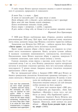 88 Проза й поезія ХІХ ст.
У своїх творах Вітмен прагнув показати людину в єдності матеріаль-
ного й духовного, природного й соціального:
Я поет Тіла, і я поет — Душі.
Зі мною всі насолоди раю і всі муки пекла зі мною.
Поет відчував себе в єдності з усім людством у часі і просторі:
Крізь мене йде так багато голосів німотних,
Голоси нескінченних поколінь в’язнів, рабів,
Голоси хворих і зневірених, і злодіїв, і карликів,
В усіх людях я бачу себе, не більше й ні на ячмінне зернятко менше.
Переклад Леся Герасимчука
У 1850 році Вітмен опублікував вірш «Європа», реквієм загиблим
революціонерам 1848 року. Цей вірш, який провістив появу видатного
поета епохи, засвідчив тверду віру Вітмена у всесвітнє торжество свободи.
Знаменним для Вітмена був 1855 рік — вийшла друком його збірка
«Листя трави», яка зробила поета всесвітньо відомим.
Проте перше видання збірки «Листя трави» не справило на сучас-
ників поета позитивного враження. Книгу зустріли гучною лайкою,
її називали «сумішшю пишномовності, самохвальства, нісенітниці».
Письменники, яким Вітмен надсилав збірку в дарунок, повертали її
з гнівними записками, один навіть кинув книжку у вогонь.
Єдиною людиною, котра вірила у щасливу долю книги, був її зне-
славлений автор. І все ж, хоча Вітмену доводилося терпіти матеріальні
нестатки й негативне ставлення критики, його ім’я поступово набувало
популярності. У різних кінцях Америки почали з’являтися поодинокі
прихильники «Листя трави».
Під час громадянської війни в Америці (1861–1865 рр.) Вітмен за-
ймався громадською діяльністю: безкоштовно працював санітаром у ти-
лових шпиталях у Вашингтоні, де доглядав поранених. В одному зі шпи-
талів він необережно заніс у руку інфекцію.
Запалення невдовзі минуло, але цей випадок
згубно вплинув на його здоров’я.
У ці роки поет написав вірші «1861 рік»,
«Рік озброєний, рік боротьби», «Бий, бий,
барабане», «Вертайся з поля, тату», які уві-
йшли до циклу «Під барабанний гуркіт».
Вершиною творчості Волта Вітмена цих
років стала поема-реквієм пам’яті президента
Авраама Лінкольна, який загинув від руки
вбивці — «Коли бузок розцвів торік у моє-
му дворі» (1865).
Сам поет був упевнений,
що його твори зрозуміє
і прийме простий народ.
Він жалкував, що свого
часу не проїхав по всій
країні: «Якби я пішов
безпосередньо в народ,
читав би мої вірші перед
натовпами, поплескав би
по плечу Тома, Діка і Гаррі
й не чекав би, поки мене
інтерпретують, я б відразу
завоював свою аудиторію».
Право для безоплатного розміщення підручника в мережі Інтернет має
Міністерство освіти і науки України http://mon.gov.ua/ та Інститут модернізації змісту освіти https://imzo.gov.ua
 