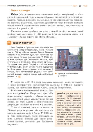 89Розвиток романтизму в США
Теорія літератури
Поема (від грецького слова, що означає «твір», «творіння») — ліро-
епічний віршований твір, у якому зображені значні події та яскраві ха-
рактери. Жанрові різновиди поеми: ліро-епічна, лірична, епічна, сатирич-
на, героїчна, дидактична, бурлескна, драматична тощо. Виникла поема на
основі давніх і середньовічних пісень, сказань, епопей, що уславлювали
визначні історичні події.
Справжня слава прийшла до поета з Англії, де його визнали тонкі
поціновувачі мистецтва. У 1870 році там була надрукована книга Енн
Гілкрайст «Жінка міркує про Волта Вітмена».
Енн Гілкрайст була вдовою відомого ан-
глійського літературознавця, сама писала
книги. Збірка «Листя трави» Волта Вітмена
вразила її до глибини душі. Енн написала по-
етові, вони почали листуватися. У 1876 ро-
ці Енн приїхала до Сполучених Штатів, щоб
зустрітися з Вітменом. Вони стали друзями.
Упродовж двох років Гілкрайст із дітьми жила
у Філадельфії. Волт Вітмен часто відвідував
їх. Коли вона пішла з життя, поет оплакав її
у вірші, який починається рядком: «Мій шля-
хетний друже, чарівна жінко, мій люб’язний
учений…»
У творах поета 70–80-х років переважає соціальне і критичне начало.
У книзі публіцистики «Демократична далечінь» (1871) він відкрито
заявив, що «демократія Нового Світу… зазнала банкрутства».
Важливим елементом поезії пізнього Віт-
мена став урбанізм. Наприклад, вірш «На
бруклінському паромі» — абсолютно нове
за образністю і мовою урбаністичної лірики
явище, що стало одним із найпотужніших
джерел для реалістичної поезії XX століття.
У важкі повоєнні роки доля завдавала
Вітмену удар за ударом: він потерпав від
злиднів, утратив матір і брата. У 1873 ро-
ці його паралізувало. Друзі доглядали за
ним. Англійці зібрали для нього неве-
ликий капітал, достатній для безбідного
існування.
ВИСОКА ПОЛИЧКА
Будинок Волта Вітмена
у Кемдені
Урбанізм (від лат. urbs  —
місто)  — відображення в
літературі (в її тематиці,
образах, стилі) великого
міста з високорозвиненою
технікою та індустрією, місь-
кого побуту, особливостей
психіки, породжених місь-
ким укладом. Із літератури
витіснялися замки, садиби,
природа. Об’єктами опису
ставали машина, фабрика,
залізниця, натовп, людська
маса як єдине ціле.
Право для безоплатного розміщення підручника в мережі Інтернет має
Міністерство освіти і науки України http://mon.gov.ua/ та Інститут модернізації змісту освіти https://imzo.gov.ua
 