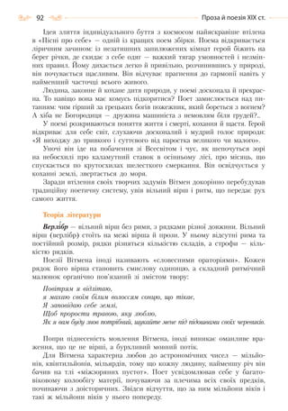 92 Проза й поезія ХІХ ст.
Ідея злиття індивідуального буття з космосом найяскравіше втілена
в «Пісні про себе» — одній із кращих поем збірки. Поема відкривається
ліричним зачином: із незатишних запилюжених кімнат герой біжить на
берег річки, де скидає з себе одяг — важкий тягар умовностей і незмін-
них правил. Йому дихається легко й привільно, розчинившись у природі,
він почувається щасливим. Він відчуває прагнення до гармонії навіть у
найменший часточці всього живого.
Людина, законне й кохане дитя природи, у поемі досконала й прекрас-
на. То навіщо вона має комусь підкорятися? Поет замислюється над пи-
танням: чим гірший за грецьких богів пожежник, який бореться з вогнем?
А хіба не Богородиця — дружина машиніста з немовлям біля грудей?..
У поемі розкриваються поняття життя і смерті, кохання й щастя. Герой
відкриває для себе світ, слухаючи досконалий і мудрий голос природи:
«Я виходжу до тривкого і суттєвого від паростка великого чи малого».
Уночі він іде на побачення зі Всесвітом і чує, як шепочуться зорі
на небосхилі про каламутний ставок в осінньому лісі, про місяць, що
спускається по крутосхилах шелесткого смеркання. Він освідчується у
коханні землі, звертається до моря.
Заради втілення своїх творчих задумів Вітмен докорінно перебудував
традиційну поетичну систему, увів вільний вірш і ритм, що передає рух
самого життя.
Теорія літератури
Верлібр — вільний вірш без рими, з рядками різної довжини. Вільний
вірш (верлібр) стоїть на межі вірша й прози. У ньому відсутні рима та
постійний розмір, рядки різняться кількістю складів, а строфи — кіль-
кістю рядків.
Поезії Вітмена іноді називають «словесними ораторіями». Кожен
рядок його вірша становить смислову одиницю, а складний ритмічний
малюнок органічно пов’язаний зі змістом твору:
Повітрям я відлітаю,
я махаю своїм білим волоссям сонцю, що тікає,
Я заповідаю себе землі,
Щоб прорости травою, яку люблю,
Як я вам буду знов потрібний, шукайте мене під підошвами своїх черевиків.
Попри піднесеність мовлення Вітмена, іноді виникає оманливе вра-
ження, що це не вірші, а бурхливий мовний потік.
Для Вітмена характерна любов до астрономічних чисел — мільйо-
нів, квінтильйонів, мільярдів, тому що кожну людину, найменшу річ він
бачив на тлі «міжзоряних пустот». Поет усвідомлював себе у багато-
віковому колообігу матерії, почуваючи за плечима всіх своїх предків,
починаючи з доісторичних. Звідси відчуття, що за ним мільйони віків і
такі ж мільйони віків у нього попереду.
Право для безоплатного розміщення підручника в мережі Інтернет має
Міністерство освіти і науки України http://mon.gov.ua/ та Інститут модернізації змісту освіти https://imzo.gov.ua
 