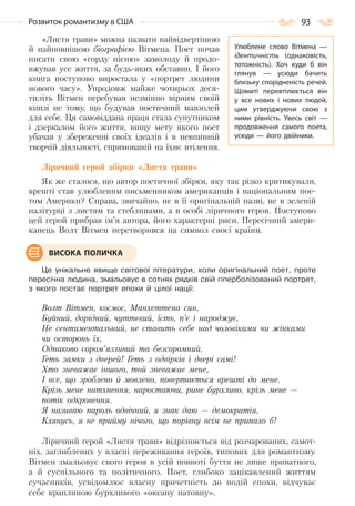 93Розвиток романтизму в США
«Листя трави» можна назвати найвідвертішою
й найповнішою біографією Вітмена. Поет почав
писати свою «горду пісню» замолоду й продо-
вжував усе життя, за будь-яких обставин. І його
книга поступово виростала у «портрет людини
нового часу». Упродовж майже чотирьох деся-
тиліть Вітмен перебував незмінно вірним своїй
книзі не тому, що будував поетичний мавзолей
для себе. Ця самовіддана праця стала супутником
і дзеркалом його життя, вищу мету якого поет
убачав у збереженні своїх ідеалів і в невпинній
творчій діяльності, спрямованій на їхнє втілення.
Ліричний герой збірки «Листя трави»
Як же сталося, що автор поетичної збірки, яку так різко критикували,
врешті став улюбленим письменником американців і національним пое-
том Америки? Справа, звичайно, не в її оригінальній назві, не в зеленій
палітурці з листям та стеблинами, а в особі ліричного героя. Поступово
цей герой прибрав ім’я автора, його характерні риси. Пересічний амери-
канець Волт Вітмен перетворився на символ своєї країни.
Це унікальне явище світової літератури, коли оригінальний поет, проте
пересічна людина, змальовує в сотнях рядків свій гіперболізований портрет,
з якого постає портрет епохи й цілої нації:
Волт Вітмен, космос, Манхеттена син,
Буйний, дорідний, чуттєвий, їсть, п’є і народжує,
Не сентиментальний, не ставить себе над чоловіками чи жінками
чи осторонь їх,
Однаково сором’язливий та безсоромний.
Геть замки з дверей! Геть з одвірків і двері самі!
Хто зневажає іншого, той зневажає мене,
І все, що зроблено й мовлено, повертається врешті до мене.
Крізь мене натхнення, наростаючи, рине бурхливо, крізь мене —
потік одкровення.
Я називаю пароль одвічний, я знак даю — демократія,
Клянусь, я не прийму нічого, що порівну всім не припало б!
Ліричний герой «Листя трави» відрізняється від розчарованих, самот-
ніх, заглиблених у власні переживання героїв, типових для романтизму.
Вітмен змальовує свого героя в усій повноті буття не лише приватного,
а й суспільного та політичного. Поет, глибоко зацікавлений життям
сучасників, усвідомлює власну причетність до подій епохи, відчуває
себе краплиною бурхливого «океану натовпу».
ВИСОКА ПОЛИЧКА
Улюблене слово Вітмена  —
ідентичність (однаковість,
тотожність). Хоч куди б він
глянув  — усюди бачить
близьку спорідненість речей.
Щомиті перевтілюється він
у все нових і нових людей,
цим утверджуючи свою з
ними рівність. Увесь світ  —
продовження самого поета,
усюди  — його двійники.
Право для безоплатного розміщення підручника в мережі Інтернет має
Міністерство освіти і науки України http://mon.gov.ua/ та Інститут модернізації змісту освіти https://imzo.gov.ua
 