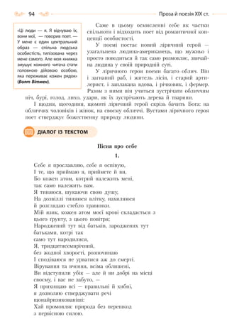 94 Проза й поезія ХІХ ст.
Саме в цьому осмисленні себе як частки
спільноти і відходить поет від романтичної кон-
цепції особистості.
У поемі постає новий ліричний герой —
узагальнена людина-американець, що мужньо і
просто поводиться й так само розмовляє, звичай-
на людина у своїй природній суті.
У ліричного героя поеми багато облич. Він
і загнаний раб, і житель лісів, і старий арти-
лерист, і заплакана вдова, і річковик, і фермер.
Разом з ними він учиться зустрічати обличчям
ніч, бурі, голод, лихо, удари, як їх зустрічають дерева й тварини.
І щодня, щогодини, щомиті ліричний герой скрізь бачить Бога: на
обличчях чоловіків і жінок, на своєму обличчі. Вустами ліричного героя
поет стверджує божественну природу людини.
Пісня про себе
1.
Себе я прославляю, себе я оспівую,
I те, що приймаю я, приймете й ви,
Бо кожен атом, котрий належить мені,
так само належить вам.
Я тиняюся, шукаючи свою душу,
На дозвіллі тиняюся влітку, нахиляюся
й розглядаю стебло травинки.
Мій язик, кожен атом моєї крові складається з
цього ґрунту, з цього повітря;
Народжений тут від батьків, зароджених тут
батьками, котрі так
само тут народилися,
Я, тридцятисемирічний,
без жодної хворості, розпочинаю
I сподіваюся не урватися аж до смерті.
Вірування та вчення, всіма облишені,
Ви відступили убік — але й ви добрі на місці
своєму, і вас не забуто, —
Я прихищаю всі — правильні й хибні,
я дозволяю стверджувати речі
щонайризикованіші:
Хай промовляє природа без перешкод
з первісною силою.
ДІАЛОГ ІЗ ТЕКСТОМ
«Ці люди  — я. Я відчуваю їх,
вони мої,  — говорив поет. —
У  мене є один центральний
образ  — спільна людська
особистість, типізована через
мене самого. Але моя книжка
змушує кожного читача стати
головною дійовою особою,
яка переживає кожен рядок»
(Волт Вітмен).
Право для безоплатного розміщення підручника в мережі Інтернет має
Міністерство освіти і науки України http://mon.gov.ua/ та Інститут модернізації змісту освіти https://imzo.gov.ua
 
