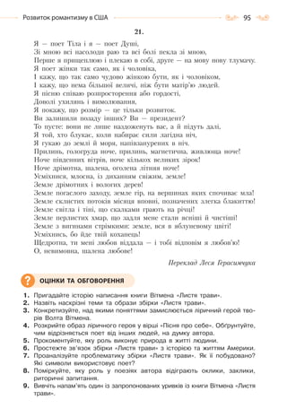 95Розвиток романтизму в США
21.
Я — поет Тіла і я — поет Душі,
Зі мною всі насолоди раю та всі болі пекла зі мною,
Перше я прищеплюю і плекаю в собі, друге — на мову нову тлумачу.
Я поет жінки так само, як і чоловіка,
I кажу, що так само чудово жінкою бути, як і чоловіком,
I кажу, що нема більшої величі, ніж бути матір’ю людей.
Я пісню співаю розпросторення або гордості,
Доволі ухилянь і вимолювання,
Я покажу, що розмір — це тільки розвиток.
Ви залишили позаду інших? Ви — президент?
То пусте: вони не лише наздоженуть вас, а й підуть далі,
Я той, хто блукає, коли набирає сили лагідна ніч,
Я гукаю до землі й моря, напівзанурених в ніч.
Прилинь, гологруда ноче, прилинь, магнетична, живлюща ноче!
Ноче південних вітрів, ноче кількох великих зірок!
Ноче дрімотна, шалена, оголена літняя ноче!
Усміхнися, млосна, із диханням свіжим, земле!
Земле дрімотних і вологих дерев!
Земле погаслого заходу, земле гір, на вершинах яких спочиває мла!
Земле склистих потоків місяця вповні, позначених злегка блакиттю!
Земле світла і тіні, що скалками грають на річці!
Земле перлистих хмар, що задля мене стали ясніші й чистіші!
Земле з вигинами стрімкими: земле, вся в яблуневому цвіті!
Усміхнись, бо йде твій коханець!
Щедротна, ти мені любов віддала — і тобі відповім я любов’ю!
О, невимовна, шалена любове!
Переклад Леся Герасимчука
1. Пригадайте історію написання книги Вітмена «Листя трави».
2. Назвіть наскрізні теми та образи збірки «Листя трави».
3. Конкретизуйте, над якими поняттями замислюється ліричний герой тво-
рів Волта Вітмена.
4. Розкрийте образ ліричного героя у вірші «Пісня про себе». Обґрунтуйте,
чим відрізняється поет від інших людей, на думку автора.
5. Прокоментуйте, яку роль виконує природа в житті людини.
6. Простежте зв’язок збірки «Листя трави» з історією та життям Америки.
7. Проаналізуйте проблематику збірки «Листя трави». Як її побудовано?
Які символи використовує поет?
8. Поміркуйте, яку роль у поезіях автора відіграють оклики, заклики,
риторичні запитання.
9. Вивчіть напам’ять один із запропонованих уривків із книги Вітмена «Листя
трави».
ОЦІНКИ ТА ОБГОВОРЕННЯ
Право для безоплатного розміщення підручника в мережі Інтернет має
Міністерство освіти і науки України http://mon.gov.ua/ та Інститут модернізації змісту освіти https://imzo.gov.ua
 