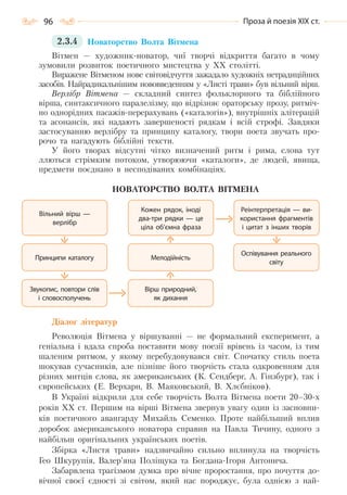 96 Проза й поезія ХІХ ст.
2.3.4 Новаторство Волта Вітмена
Вітмен — художник-новатор, чиї творчі відкриття багато в чому
зумовили розвиток поетичного мистецтва у XX столітті.
Виражене Вітменом нове світовідчуття зажадало художніх нетрадиційних
засобів. Найрадикальнішим нововведенням у «Листі трави» був вільний вірш.
Верлібр Вітмена — складний синтез фольклорного та біблійного
вірша, синтаксичного паралелізму, що відрізняє ораторську прозу, ритміч-
но однорідних пасажів-перерахувань («каталогів»), внутрішніх алітерацій
та асонансів, які надають завершеності рядкам і всій строфі. Завдяки
застосуванню верлібру та принципу каталогу, твори поета звучать про-
рочо та нагадують біблійні тексти.
У його творах відсутні чітко визначений ритм і рима, слова тут
ллються стрімким потоком, утворюючи «каталоги», де людей, явища,
предмети поєднано в несподіваних комбінаціях.
НОВАТОРСТВО ВОЛТА ВІТМЕНА
Діалог літератур
Революція Вітмена у віршуванні — не формальний експеримент, а
геніальна і вдала спроба поставити мову поезії врівень із часом, із тим
шаленим ритмом, у якому перебудовувався світ. Спочатку стиль поета
шокував сучасників, але пізніше його творчість стала одкровенням для
різних митців слова, як американських (К. Сендберг, А. Гінзбург), так і
європейських (Е. Верхарн, В. Маяковський, В. Хлєбніков).
В Україні відкрили для себе творчість Волта Вітмена поети 20–30-х
років ХХ ст. Першим на вірші Вітмена звернув увагу один із засновни-
ків поетичного авангарду Михайль Семенко. Проте найбільший вплив
доробок американського новатора справив на Павла Тичину, одного з
найбільш оригінальних українських поетів.
Збірка «Листя трави» надзвичайно сильно вплинула на творчість
Гео Шкурупія, Валер’яна Поліщука та Богдана-Ігоря Антонича.
Забарвлена трагізмом думка про вічне проростання, про почуття до-
вічної своєї єдності зі світом, який нас породжує, була однією з най-
Принципи каталогу Мелодійність
Оспівування реального
світу
Звукопис, повтори слів
і словосполучень
Вірш природний,
як дихання
Вільний вірш —
верлібр
Кожен рядок, іноді
два-три рядки — це
ціла об’ємна фраза
Реінтерпретація — ви-
користання фрагментів
і цитат з інших творів
Право для безоплатного розміщення підручника в мережі Інтернет має
Міністерство освіти і науки України http://mon.gov.ua/ та Інститут модернізації змісту освіти https://imzo.gov.ua
 