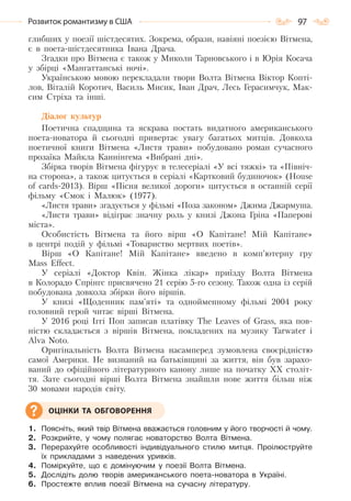 97Розвиток романтизму в США
глибших у поезії шістдесятих. Зокрема, образи, навіяні поезією Вітмена,
є в поета-шістдесятника Івана Драча.
Згадки про Вітмена є також у Миколи Тарновського і в Юрія Косача
у збірці «Мангаттанські ночі».
Українською мовою перекладали твори Волта Вітмена Віктор Копті-
лов, Віталій Коротич, Василь Мисик, Іван Драч, Лесь Герасимчук, Мак-
сим Стріха та інші.
Діалог культур
Поетична спадщина та яскрава постать видатного американського
поета-новатора й сьогодні привертає увагу багатьох митців. Довкола
поетичної книги Вітмена «Листя трави» побудовано роман сучасного
прозаїка Майкла Каннінгема «Вибрані дні».
Збірка творів Вітмена фігурує в телесеріалі «У всі тяжкі» та «Північ-
на сторона», а також цитується в серіалі «Картковий будиночок» (House
of cards-2013). Вірш «Пісня великої дороги» цитується в останній серії
фільму «Смок і Малюк» (1977).
«Листя трави» згадується у фільмі «Поза законом» Джима Джармуша.
«Листя трави» відіграє значну роль у книзі Джона Гріна «Паперові
міста».
Особистість Вітмена та його вірш «О Капітане! Мій Капітане»
в центрі подій у фільмі «Товариство мертвих поетів».
Вірш «О Капітане! Мій Капітане» введено в комп’ютерну гру
Mass Effect.
У серіалі «Доктор Квін. Жінка лікар» приїзду Волта Вітмена
в Колорадо Спрінгс присвячено 21 серію 5-го сезону. Також одна із серій
побудована довкола збірки його віршів.
У книзі «Щоденник пам’яті» та однойменному фільмі 2004 року
головний герой читає вірші Вітмена.
У 2016 році Іггі Поп записав платівку The Leaves of Grass, яка пов-
ністю складається з віршів Вітмена, покладених на музику Tarwater і
Alva Noto.
Оригінальність Волта Вітмена насамперед зумовлена своєрідністю
самої Америки. Не визнаний на батьківщині за життя, він був зарахо-
ваний до офіційного літературного канону лише на початку XX століт-
тя. Зате сьогодні вірші Волта Вітмена знайшли нове життя більш ніж
30 мовами народів світу.
1. Поясніть, який твір Вітмена вважається головним у його творчості й чому.
2. Розкрийте, у чому полягає новаторство Волта Вітмена.
3. Перерахуйте особливості індивідуального стилю митця. Проілюструйте
їх прикладами з наведених уривків.
4. Поміркуйте, що є домінуючим у поезії Волта Вітмена.
5. Дослідіть долю творів американського поета-новатора в Україні.
6. Простежте вплив поезії Вітмена на сучасну літературу.
ОЦІНКИ ТА ОБГОВОРЕННЯ
Право для безоплатного розміщення підручника в мережі Інтернет має
Міністерство освіти і науки України http://mon.gov.ua/ та Інститут модернізації змісту освіти https://imzo.gov.ua
 