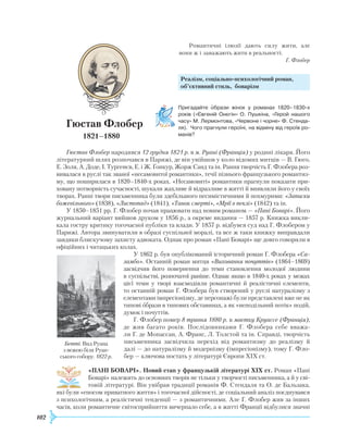 102
Р
омантичні ілюзії дають силу жити, але
вони ж і заважають жити в реальності.
Г. Флобер
Реалізм, соціально-психологічний роман,
об’єктивний стиль, боварізм
Г
юстав Флобер
1821–1880
Гюстав Флобер народився 12 грудня 1821 р. в м. Руані (Франція) у родині лікаря. Його
літературний шлях розпочався в Парижі, де він увійшов у коло відомих митців — В. Гюго,
Е
. Золя, А. Доде, І. Тургенєв,
Е
. і
Ж
. Ґонкур,
Ж
орж Санд та ін.
Р
ання творчість Г. Флобера роз-
вивалася в руслі так званої «несамовитої романтики», течії пізнього французького романтиз-
му, що поширилася в 1820–1840-х роках. «Несамовиті» романтики прагнули показати при-
ховану потворність сучасності, шукали жахливе й відразливе в житті й виявляли його у своїх
творах.
Р
анні твори письменника були здебільшого песимістичними й похмурими: «Записки
божевільного» (1838), «Листопад» (1841), «Танок смерті», «Мрії в пеклі» (1842) та ін.
У 1850–1851 рр. Г. Флобер почав працювати над новим романом — «Пані Боварі». Його
журнальний варіант вийшов друком у 1856 р., а окреме видання — 1857 р. Книжка викли-
кала гостру критику тогочасної публіки та влади. У 1857 р. відбувся суд над Г. Флобером у
Парижі. Автора звинуватили в образі суспільної моралі, та все ж таки книжку виправдали
завдяки блискучому захисту адвоката. Однак про роман «Пані Боварі» ще довго говорили в
офіційних і читацьких колах.
У 1862 р. був опублікований історичний роман Г. Флобера «Са-
ламбо». Останній роман митця «Виховання почуттів» (1864–1869)
засвідчив його повернення до теми становлення молодої людини
в суспільстві, розпочатої раніше. Однак якщо в 1840-х роках у межах
цієї теми у творі взаємодіяли романтичні й реалістичні елементи,
то останній роман Г. Флобера був створений у руслі натуралізму з
елементами імпресіонізму, де персонажі були представлені вже не як
типові образи в типових обставинах, а як «неподільний потік» подій,
думок і почуттів.
Г. Флобер помер 8 травня 1880 р. в маєтку Круассе (Франція),
де жив багато років. Послідовниками Г. Флобера себе вважа-
ли Г. де Мопассан, А. Франс, Л. Толстой та ін. Справді, творчість
письменника засвідчила перехід від романтизму до реалізму й
далі — до натуралізму й модернізму (імпресіонізму), тому Г. Фло-
бер — ключова постать у літературі Європи XIX ст.
«ПАНІ БОВАРІ». Новий етап у французькій літературі ХІХ ст.
Р
оман «Пані
Боварі» належить до основних творів не тільки у творчості письменника, а й у сві-
товій літературі. Він увібрав традиції романів Ф. Стендаля та О. де Бальзака,
які були «епосом приватного життя» і тогочасної дійсності, де соціальний аналіз поєднувався
з психологічним, а реалістичні тенденції — з романтичними. Але Г. Флобер жив за інших
часів, коли романтичне світосприйняття вичерпало себе, а в житті Франції відбулися значні
Пригадайте образи жінок у романах 1820–1830-х
років («Євгеній Онєгін» О. Пушкіна, «Герой нашого
часу» М. Лермонтова, «Червоне і чорне» Ф. Стенда­
ля). Чого прагнули героїні, на відміну від героїв ро­
манів?
Бетті. Вид
Р
уана
з вежею біля
Р
уан-
ського собору. 1822 р.
 