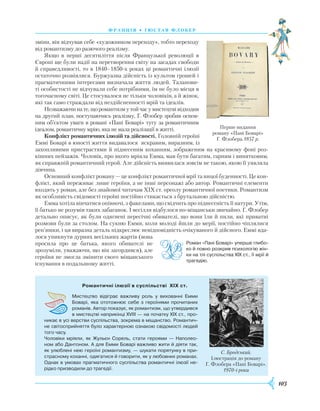 103
франція • г ю став флобер
зміни, він відчував себе «художником переходу», тобто переходу
від романтизму до разючого реалізму.
Якщо в перші десятиліття після Французької революції в
Європі ще були надії на перетворення світу на засадах свободи
й справедливості, то в 1840–1850-х роках ці романтичні ілюзії
остаточно розвіялися. Буржуазна дійсність із культом грошей і
прагматичними інтересами визначала життя людей. Таланови-
ті особистості не відчували себе потрібними, їм не було місця в
тогочасному світі. Це стосувалося не тільки чоловіків, а й жінок,
які так само страждали від нездійсненності мрій та ідеалів.
Незважаючинате,щоромантизмутойчасумистецтвівідходив
на другий план, поступаючись реалізму, Г. Флобер зробив основ-
ним об’єктом уваги в романі «Пані Боварі» тугу за романтичним
ідеалом, романтичну мрію, яка не мала реалізації в житті.
Конфлікт романтичних ілюзій та дійсності. Головній героїні
Еммі Боварі в юності життя видавалося яскравим, виразним, із
захопливими пристрастями й піднесеним коханням, зображеним на красивому фоні роз-
кішних пейзажів. Чоловік, про якого мріяла Емма, мав бути багатим, гарним і винятковим,
як справжній романтичний герой. Але дійсність виявилася зовсім не такою, якою її уявляла
дівчина.
Основний конфлікт роману — це конфлікт романтичної мрії та ницої буденності. Це кон-
флікт, який переживає лише героїня, а не інші персонажі або автор. Романтичні елементи
входять у роман, але без знайомої читачам XIX ст. ореолу романтичної поетики. Романтизм
як особливість свідомості героїні постійно стикається з брутальною дійсністю.
Емма хотіла вінчатися опівночі, з факелами, що свідчить про піднесеність її натури. Утім,
її батько не розумів таких забаганок. І весілля відбулося по-міщанськи звичайно. Г. Флобер
детально описує, як були одягнені пересічні обивателі, що вони їли й пили, які приватні
розмови були за столом. На сукню Емми, коли молоді йшли до мерії, постійно чіплялися
реп’яшки, і ця виразна деталь підкреслює невідповідність очікуваного й дійсного. Еммі вда-
лося уникнути дурних весільних жартів (вона
просила про це батька, якого обивателі не
зрозуміли, уважаючи, що він загордився), але
героїня не змогла змінити свого міщанського
існування в подальшому житті.
Перше видання
роману «Пані Боварі»
Г. Флобера.1857 р.
Романтичні ілюзії в суспільстві  XIX ст.
Мистецтво відіграє важливу роль у вихованні Емми
Боварі, яка ототожнює себе з героїнями прочитаних
романів. Автор показує, як романтизм, що утвердився
в мистецтві наприкінці XVIII — на початку XIX ст., про­
никає в усі верстви суспільства, зокрема в міщанство. Романтич­
не світосприйняття було характерною ознакою свідомості людей
того часу.
Чоловіки мріяли, як Жульєн Сорель, стати героями — Наполео­
ном або Дантоном. А для Емми Боварі важливо жити й діяти так,
як улюблені нею героїні романтизму, — шукати порятунку в при­
страсному коханні, одягатися й говорити, як у любовних романах.
Однак в умовах прагматичного суспільства романтичні ілюзії не­
рідко призводили до трагедії.
С. Бродський.
Ілюстрація до роману
Г. Флобера «Пані Боварі».
1970-і роки
Роман «Пані Боварі» уперше глибо­
ко й повно розкрив психологію жін­
ки на тлі суспільства XIX ст., її мрії й
трагедію.
 