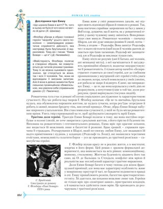 104
роман хІ х століття
Емма живе у світі романтичних ідеалів, які під-
креслюють відповідні образи й символи в романі. Так,
вона поетично сприймає запрошення на бал у замок у
Воб’єссар, думаючи, що її життя, як у романтичної ге-
роїні, у цьому чудовому замку зміниться. Вона роман-
тизує своє минуле. Романтизує чоловіків — спочатку
Шарля, але він дуже швидко розвіяв її ілюзії, потім —
Леона, а згодом — Родольфа. Вона запитує Родольфа,
чи є в нього пістолети (щоб коли її чоловік раптом ді-
знається про їхню таємницю, Родольф міг захищати-
ся), але в Родольфа це викликає тільки сміх.
Емму ніхто не розуміє (ані її батько, ані чоловік,
ані мешканці міста), з неї насміхаються й засуджу-
ють провінційні обивателі, водночас використовую-
чи її романтичність. І тільки автор начебто «безпри-
страсно» ставиться до своєї героїні, але за глибоким
проникненням у внутрішній світ героїні стоїть увага
до людини, котра, хоча й помилялася у своїх ілюзіях,
але робила це щиро й відверто. Єдине, що виправдо-
вує Емму, — це те, що вона керувалася у своїх діях не
розрахунком, а почуттями (саме в той час, коли роз-
рахунок, гроші вирішували стосунки людей).
Романтична туга стає в романі об’єктом соціального дослідження та характеристикою
сучасності. Під час роботи над твором Г. Флобер зазначав: «Це не та звичайна, брутальна
нудьга, яка обумовлена порожнім життям, це нудьга сучасна, котра роз’їдає зсередини й
робить із живої людини бродячу тінь, мислячий привид». Отже, образ Емми Боварі набу-
ває широкого узагальнення. Він став символом сучасності, у якій не було місця романтич-
ним мріям. Увесь твір спрямований на те, щоб зруйнувати ілюзорність мрій Емми.
Трагічна доля героїні. Трагедія Емми Боварі полягає в тому, що вона постійно пере-
буває в полоні ілюзій, не хоче змиритися з реальним життям, з його сірістю й буденністю.
Вихована на романтичних і сентиментальних романах, Емма мріє про красиве кохання,
яке видається їй можливим лише в багатстві й розкоші. Брак грошей — справжня при-
чина її страждань. Розчарування в Шарлі, який по-своєму любив Емму, але видавався їй
надто примітивним і нудним, у коханцях (Родольфі та Леоні), які виявилися черствими
егоїстами, неможливість сплатити борги — усе це призводить до трагічної розв’язки — са-
могубства героїні.
Г. Флобер шукав красу не в реаліях життя, а в мистецтві,
зокрема в його формі. Цей роман є зразком формальної до-
вершеності, яка виявляється на всіх рівнях: композиційному,
мовному, стильовому. Життєва буденність цікавить його так
само, як О. де Бальзака та Стендаля, конфлікт між мрією й
реа­льністю має поглиблений характер і трагічне вираження.
Доля Емми Боварі багато в чому типова для жінок фран-
цузької провінції, але вона має характерну особливість: живе
у вимріяному просторі й часі, не бажаючи подивитися правді
в очі. Емму приваблюють розкіш, багатство аристократично-
го світу. Їй здається, що кохання можливе лише там. Героїня
не тільки мріє про «повітряні замки», пристрасних коханців,
а й намагається здійснити свою мрію. Це призводить до роз-
чарувань і трагічної розв’язки.
С. Бродський.
Ілюстрація до роману
Г. Флобера «Пані Боварі».
1970-і роки
Дослідники про Емму
«Що шукала Емма в житті? Те, чого
в ньому не було й чого воно не мог-
ло їй дати» (К. Шахова).
«Флобер убачав в образі головної
героїні “хворобу” усього свого по­
коління — невиправдане роман­
тичне сприйняття дійсності, яка
насправді була брутальною й від­
разливою. Тому він і писав: “Емма
Боварі — це я”» (Д. Наливайко).
«Майстерність Флобера полягає
в створенні образів, які поверта­
ються до читачів різними гранями.
Тому їх не можна оцінювати одно­
значно. Це стосується як жінки,
так і всіх її чоловіків. Так, вони не
відповідали її високим запитам.
Але й вона в деяких моментах була
смішною провінційною обиватель­
кою, яка уявляла себе справжньою
дамою» (С. Павличко).
 