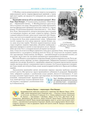 105
франція • г ю став флобер
Г. Флобер у своєму романі розвінчує ницість і вульгарність
навколишнього життя, зокрема французької провінції, а також
мрії своєї героїні, які вводили її в химерний світ, далекий від
реальності.
Провінційні звичаї як об’єкт дослідження в романі Г. Фло-
бера «Пані Боварі». У підзаголовку до роману «Пані Бова-
рі» —­«Провінційні звичаї» — Г. Флобер акцентує увагу на од-
ній із головних тем твору. Письменник був добре обізнаний із
життям французької провінції й ретельно описав її у своєму
романі. Уособленням провінції є невеличкі міста — Тост, Йон-
віль, Руан. Змальовуючи їх, автор не шкодував сірих кольорів
і не випадково зізнався, що пише «сірим по сірому». Описів
у романі набагато більше, аніж власне сюжетної лінії. Напри-
клад, опис весілля в першій частині твору вражає буденністю
та відсутністю будь-яких романтичних ознак. Зображенню
гостей, стравам на столі автор приділяє значно більше ува-
ги, аніж почуттям героїні. Читачеві запам’ятовуються назви
страв («чудесне смажене поросятко, обкладене ковбасками з
щавлевим гарніром»), напоїв та інші прозаїчні деталі. Провін-
ційне містечко Тост є основним місцем дії першої частини ро-
ману. Сюди після весілля Шарль привозить свою другу дружину Емму. Автор підкреслює
приземленість і вульгарність інтересів жителів Тоста, це стосується як головних героїв,
так і другорядних. Емма помічає, що Шарль — звичайнісінький та посередній чоловік, але
не розуміє, що й сама стає частиною одноманітного провінційного існування.
Містечко Йонвіль, куди переїхало подружжя Боварі, нічим не відрізняється від Тоста: ри-
нок, трактир, аптека, цвинтар і вулиця з крамничками. Зображення буденності в романі не є
самоціллю для автора. Буденність і провінційне міщанське існування протиставлені ідеалам
героїні, яка шукає виходу з повсякденної сірості в коханні. Але її ідеали виявилися ілюзорни-
ми. Серед людей, які оточують Емму, немає жодної яскравої особистості. Проза життя вбиває
героїню.
Змальовуючи провінційні звичаї, письменник порушує важливу проблему духовної
сутності життя. Він протестує проти провінційного зубожіння й деградації. Провінційні
типи, зображені в романі, є уособленням влади грошей, убогості й нікчемності. У світі
кольору плісняви торжествують лише такі персонажі, як лихвар (володар доль) і аптекар
(типовий самовдоволений міщанин-обива-
тель, який претендує на роль обізнаної, бува-
лої людини, а насправді є уособленням егоїз-
му й обмеженості).
А. де Річмонт.
Ілюстрація до роману
Г. Флобера «Пані Боварі».
1905 р.
Микола Лукаш — перекладач «Пані Боварі»
Неперевершеним майстром українського перекладу був Микола Лукаш (1919–
1988), якому підкорилися різні літератури світу — польська й чеська, болгарська
та японська, англійська й німецька та ін. Серед найвизначніших перекладів
М. Лукаша — «Пані Боварі» Г. Флобера, «Фауст» Й. В. Ґете, «Дон Кіхот» М. де
Сервантеса, «Декамерон» Дж. Боккаччо, збірки поезій Ф. Гарсіа Лорки, Ґійома Аполлінера
та ін. За радянських часів М. Лукаш зазнав переслідувань через те, що він став на захист свого
колеги — письменника й дослідника літератури І. Дзюби, якого заарештували. Багато пере­
кладів М. Лукаша в ті часи не друкували. Однак нині золоте слово М. Лукаша є національним
надбанням України.
Твір Г. Флобера засвідчив остаточ­
ний відхід від романтичної поетики
до реалізму й далі — натуралізму й
виникнення раннього модернізму.
 