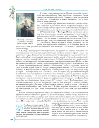 106
роман хІ х століття
У романі є прихована антитеза: Париж–провінція. Провін-
ційне життя в сприйнятті Емми асоціюється з нудьгою, а Париж
є символом високих мрій героїні. Однак поступово контраст між
провінцією й столицею зникає, адже в Парижі така сама духовна
ницість, як і в провінції.
Г. Флобер змальовує провінцію, намагаючись уникнути будь-
якої ідеалізації. Підзаголовок роману відіграє важливу роль, роз-
криваючи задум автора: простежити логічний зв’язок між провін-
ційним життям і долею героїні, яка є невід’ємною його частиною.
Об’єктивний стиль Г. Флобера. Митець ще більшою мірою,
ніж його попередники, прагнув до правдивості, достовірності
зображуваного, до об’єктивованої манери письма. Роман «Пані
Боварі» став утіленням естетичних принципів автора. Один із
них полягав у тому, що письменник повинен приховувати своє
«я», уподібнитися Богові в природі: «Бути невидимим і всемо-
гутнім, його треба всюди відчувати, але не бачити». Унаслідок
цього складалося враження достовірності: наче не автор, а сама дійсність «промовляє» зі
сторінок твору.
Г. Флобер — неперевершений майстер стилю. Він уважав, що «стиль є особливим спо-
собом мислення, тому якщо ваш задум слабкий, ви ніколи не напишете гарно», «стиль — це
душа й тіло твору». Він зазначав, що автор має рішуче відмежуватися від реальності, пере-
бувати ніби збоку, спостерігати й аналізувати події з вищої, об’єктивної позиції, уподіб­
нюючись вченому, котрий здійснює експеримент. Г. Флобер закликав до суворої точності
зображення в романі, який називав «науковим», «дослідницьким» жанром. На його думку,
митець має уподібнитися вченому-природознавцю й ніби «розтинати» пером життєві яви-
ща й типи, при тому бути безпристрасним та об’єктивним. Особисте втручання, емоції, ви-
сновки, оцінки, моралізаторство автора — неприпустимі. Борючись із суб’єктивізмом ро-
мантиків, Г. Флобер наполягав на усуненні безпосередньої авторської присутності, тому
у творах Г. Флобера автор ніби «ховається», його не «чути», як у романтичних творах.
Письменник також виступав за розширення меж мистецтва, уважав, що немає поганих
і хороших сюжетів, — усі вони мають бути цікаві для художника. Г. Флобер писав, що
митець має уникати захопливої інтриги, несподіваних поворотів сюжету та ефектів, бо це
відволікає читачів від думки й краси стилю. Об’єктивний стиль Г. Флобера втілено в ши-
рокому використанні непрямої мови та підтексту, що дало можливість уникнути прямих
авторських оцінок і зробити так, щоб персонажі «говорили» начебто за самих себе, а події
розгорталися ніби самі по собі. Окрім того, Г. Флобер розробив прийоми для відтворен-
ня «поезії речей»: речі, одяг, деталі «говорять» про героїв більше, аніж самі персонажі чи
автор.
Митець начебто безпристрасно описує все, що оточувало Емму, але за цими описами
прихована глибока авторська іронія, яка дає змогу відчути відразу автора до дійсності.
Письменник її начебто досліджує, щоб виявити цю ницість. Іронія стає своєрідним за-
собом пізнання. Вона виходить за межі особистісного й сприяє об’єктивному погляду на
світ. «Мені видається, — писав Г. Флобер, — що іронія панує над світом. Чому, коли я
плакав, я часто дивився в дзеркало, щоб бачи-
ти себе? Можливо, ця здатність підноситися над
самим собою і є джерелом будь-якої добро-
чесності? Вона звільняє нас від усього зай­
вого». Іронія дає можливість письменникові
викрити вади сучасного суспільства, його за-
бобони, а також краще пізнати світ і людину.
Ш. Леандр. Ілюстрація
до роману Г. Флобера
«Пані Боварі». 1931 р.
У зображенні своїх героїв Г. Фло­
бер уникає авторського втручання
й оцінок. Романові властиві об’єк-
тивована манера письма, психоло-
гізм у розкритті характерів, майстерне вико-
ристання внутрішніх монологів, непрямої мови,
описів, деталей.
 