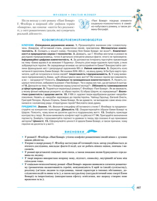 107
франція • г ю став флобер
Після виходу у світ роману «Пані Боварі»
Г. Флобера в широкий обіг увійшов термін
«боварізм», що означає «життя без реальнос-
ті, у світі романтичних ідеалів, які суперечать
реа­льній дійсності».
Ключові. Спілкування державною мовою. 1. Проаналізуйте значення слів і словосполу­
чень: боварізм, об’єктивний стиль, романтична ілюзія, прагматизм. Математична компе-
тентність. 2. Складіть у зошиті схему «Чоловіки біля Емми Боварі: які вони?». Компетент-
ності в природничих науках і технологіях. 3. Доведіть, що Г. Флобер виступає в романі як
дослідник-природознавець, точно й детально описуючи реальні факти, нічого не приховуючи.
Інформаційно-цифрова компетентність. 4. За допомогою Інтернету підготуйте презентацію
на тему «Емма вдома й за межами її будинку». Опишіть різні види художніх просторів, у яких
зображується героїня. Як середовище впливає на світосприйняття Емми? Використайте світ­
лини французьких міст і репродукції художників XIX ст. Уміння навчатися. 5. Окресліть коло
читання й захоплень Емми Боварі. Які книжки XVIII–XIX ст., на вашу думку, їй би було варто про­
читати, щоб не потрапити в полон ілюзій? Ініціативність і підприємливість. 6. У чому вияви­
лася підприємливість Емми, щоб облаштувати своє життя? Які вчинки героїні ви схвалюєте,
а які — засуджуєте? Поясніть. Соціальна та громадянська компетентності. 7. Назвіть со­
ціальні типи епохи, зображені в романі «Пані Боварі». Чи є серед них такі, що актуальні й сьогод­
ні? 8. Ди­скусія на тему «Чи є боварізм серед сучасної молоді?». Обізнаність і самовираження
у сфері культури. 9. Подивіться екранізації роману Г. Флобера «Пані Боварі». Як ви вважаєте,
у якому фільмі найкраще розкрито: а) образ героїні; б) образ Шарля; в) середовище? Еколо-
гічна грамотність і здорове життя. 10. У XIX ст. художні твори відобразили духовні «хвороби»
покоління. Назвіть ці «хвороби» відповідно до героїв/героїнь: Чайльд Гарольд, Євгеній Онєгін,
Григорій Печорін, Жульєн Сорель, Емма Боварі. Як ви думаєте, чи випадково саме жінка опи­
нилася в «чоловічому ряду» літературних героїв? Висловте свою думку.
Предметні. Знання. 11. Визначте специфіку об’єктивного стилю Г. Флобера та продемон­
струйте на конкретних прикладах. Діяльність.12. Охарактеризуйте образи Емми Боварі та
Шарля. Поясніть, чому вони не досягли щастя в подружньому житті. 13. Знайдіть приклади
контрастів у творі. Як вони виявляють конфлікт мрії та дійсності? 14. Пригадайте визначення
підтексту. Знайдіть і прокоментуйте підтекст в уривках із твору. Що сказано й що приховано
автором? Цінності. 15. Сформулюйте цінності й ідеали Емми Боварі, а також причини, чому
героїня не досягла їх у житті.
Ви с н о в ки
•	 У романі Г. Флобера «Пані Боварі» утілено конфлікт романтичних ілюзій жінки з духовно
ницою дійсністю.
•	 Уперше в жанрі роману Г. Флобер застосував об’єктивний стиль: автор уподібнюється до
вченого-дослідника, викладає факти й події, але не робить ніяких оцінок, повчань і ви-
сновків.
•	 У романі представлені соціальні типи епохи, а також показано вплив буржуазного середо-
вища на людину.
•	 У творі широко використано непряму мову, підтекст, символіку, внутрішній зв’язок між
епізодами тощо.
•	 У соціально-психологічному романі «Пані Боварі» виразно виявилися елементи романтиз-
му (романтична налаштованість героїні, невідповідність її мрій та ілюзій суспільству),
реалізму (зв’язок людини та середовища, типові характери в типових обставинах, до-
слідження подій та явищ та ін.), а також натуралізму (натуралістичний опис смерті Емми
Боварі) та імпресіонізму (використання ефекту освітлення, яке щоразу створює нове
враження та ін.).
«Пані Боварі» поєднує елементи
соціально-психологічного й сімей­
но-побутового роману, а також ро­
ману-біографії.

 