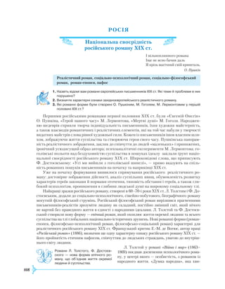 108
РОСІЯ
Національна своєрідність
російського роману ХІХ ст.
І вільноплинного романа
Іще не ясно бачив даль
Я крізь магічний свій кришталь.
О. Пушкін
Реалістичний роман, соціально-психологічний роман, соціально-філософський
роман, роман-епопея, пафос
1.	Назвіть відомі вам романи європейських письменників ХІХ ст. Які теми й проблеми в них
порушено?
2.	Визначте характерні ознаки західноєвропейського реалістичного роману.
3.	Які романні форми були створені О. Пушкіним, М. Гоголем, М. Лермонтовим у першій
половині ХІХ ст.?
Першими російськими романами першої половини
Х
ІХ ст. були «Євгеній Онєгін»
О. Пушкіна, «Герой нашого часу» М. Лермонтова, «Мертві душі» М. Гоголя. Народжен-
ню шедеврів сприяли творча індивідуальність письменників, їхня художня майстерність,
а також взаємодія романтичних і реалістичних елементів, які на той час набули у творчості
видатних майстрів слова рівної художньої сили. Кожен із письменників ішов власним шля-
хом, зображуючи життя суспільства та створюючи героя свого часу. Пушкінська панорам-
ність реалістичного зображення, заклик до співчуття до людей «маленьких» і принижених,
іронічний усюдисущий образ автора; психоаналітичні експерименти М. Лермонтова; го-
голівські польоти над бездуховністю суспільства в пошуках ідеалу заклали ґрунт націо­
нальної своєрідності російського роману
Х
ІХ ст. Широковідомі слова, що приписують
Ф. Достоєвському: «Усі ми вийшли з гоголівської шинелі», — прямо вказують на спіль-
ність романних пошуків письменників на початку та наприкінці
Х
ІХ ст.
Уже на початку формування виявилося спрямування російського реалістичного ро-
ману: достовірне зображення дійсності, аналіз суспільних явищ, обумовленість розвитку
характерів героїв законами й нормами оточення, типовість обставин і героїв, а також гли-
бокий психологізм, проникнення в глибини людської душі на широкому соціальному тлі.
Найкращі зразки російського роману, створені в 60–70-і роки
Х
ІХ ст. Л. Толстим і Ф. До-
стоєвським, додали до соціально-психологічного, сімейно-побутового, біографічного роману
могутній філософський струмінь.
Р
осійський філософський роман вирізнявся прагненнями
письменників-реалістів зрозуміти людину як складний, постійно змінний світ, який нічого
не вартий без праведного життя в єдності з народними ідеалами. Л. Толстой та Ф. Достоєв-
ський створили нову форму — епічний роман, який охоплює життя окремої людини та всього
суспільства на тлі глобальних національно-історичних зрушень. Нові романні форми (роман-
епопея, філософсько-психологічний роман, філософсько-соціальний роман) характерні для
реалістичного російського роману
Х
ІХ ст. Французький критик
Е
.-М. де Вогюе, автор праці
«Російський роман» (1886), визначив ще одну характерну ознаку російського роману
Х
ІХ ст. —
його пройнятість етичним пафосом, співчуттям до людських страждань, увагою до внутріш-
нього світу людини.
Л. Толстой у романі «Війна і мир» (1863–
1869) поєднав досягнення психологічного рома-
ну, у центрі якого — особистість, з романом із
народного життя. «Думка народна», яка хви-
Романи Л. Толстого, Ф. Достоєв­
ского — нова форма епічного ро­
ману, що об’єднав життя окремої
людини й суспільства.
 