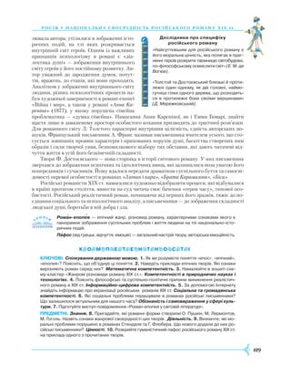 109
росія • національ на своєрідність російсь ког о роману Х І Х ст.
лювала автора, утілилася в зображенні істо­
ричних подій, на тлі яких розкривається
внут­рішній світ героїв. Одним із важливих
принципів психологізму в рома­ні є «діа-
лектика душі» — зображення внутрішнього
світу героїв у його постійному розвитку. Ав-
тор уважний до зародження думок, почут-
тів, вражень, до етапів, які вони проходять.
Аналітизм у зображенні внутрішнього світу
людини, різних психологічних процесів на-
був художньої завершеності в романі-епопеї
«Війна і мир», а також у романі «Анна Ка-
реніна» (1877), у якому порушена сімейна
проб­лематика — «думка сімейна». Намагання Анни Кареніної, як і Емми Боварі, знайти
щастя лише в замкненому просторі особистого кохання призводять до трагічної розв’язки.
Для романного світу Л. Толстого характерні внутрішня цілісність, єдність авторських по-
шуків. Французький письменник А. Франс називав письменника вчителем усього, що сто-
сується зовнішніх проявів характерів і прихованих порухів душі, багатства створених ним
образів і сили творчої уяви, безпомилкового відбору тих обставин, які дають читачеві від-
чуття життя в усій його безкінечній складності.
Твори Ф. Достоєвського — нова сторінка в історії світового роману. У них письменник
звертався до зображення психічних та ідеологічних явищ, які залишилися поза увагою його
попередників і сучасників. Йому вдалося передати драматизм суспільного буття та самосві-
домості окремої особистості в романах «Злочин і кара», «Брати Карамазови», «Біси».
Російські романісти ХІХ ст. намагалися художньо відобразити процеси, які відбувалися
в країні протягом століття, винести на суд читача своє бачення «героя часу», типової осо-
бистості. Російський реалістичний роман, починаючи від перших його зразків, тяжіє до по-
єднання соціального та психологічного аналізу, а письменники — до зображення складності
людської душі, боротьби в ній добра і зла.
Роман-епопея — епічний жанр, різновид роману, характерними ознаками якого є
панорамне зображення суспільних проблем і життя людини на тлі національно-істо­
ричних подій.
Пафос (від грецьк. відчуття, емоція) — загальний настрій твору, авторська емоційність.
Ключові. Спілкування державною мовою. 1. Як ви розумієте поняття «епос», «епічний»,
«епопея»? Поясніть, що об’єднує ці поняття. 2. Наведіть приклади епічних творів. Які ознаки
вирізняють роман серед них? Математична компетентність. 3. Намалюйте в зошиті схе­
му-кластер «Жанрові різновиди роману ХІХ ст.». Компетентності в природничих науках і
технологіях. 4. Поясніть філософські та суспільно-політичні причини виникнення реалістич­
ного роману в ХІХ ст. Інформаційно-цифрова компетентність. 5. За допомогою Інтернету
знайдіть інформацію про екранізації російських романів XIX ст. Соціальна та громадянська
компетентності. 6. Які соціальні проблеми порушували в романах російські письменники?
Що залишилося актуальним для нашого часу? Обізнаність і самовираження у сфері куль-
тури. 7. Підготуйте виступ-повідомлення «Роман-епопея у світовій літературі».
предметні. Знання. 8. Пригадайте, які романні форми створили О. Пушкін, М. Лермонтов,
М. Гоголь. Назвіть ознаки жанрової своєрідності цих творів. Діяльність. 9. Визначте, які мо­
ральні проблеми порушено в романах Стендаля та Г. Флобера. Що нового додали до них ро­
сійські письменники? Цінності. 10. Розкрийте гуманістичний пафос російського роману ХІХ ст.
на прикладі одного з прочитаних творів.
 
Дослідники про специфіку 	
російського роману
«Найсуттєвішим для російського роману є
його моральна цінність, яка полягає в праг­
ненні героїв розкрити таємницю світобудови,
по-філософському осмислити світ» (Е. М. де
Вогюе).
«Толстой та Достоєвський близькі й проти­
лежні один одному, як дві головні, наймо­
гутніші гілки одного дерева, що розходять­
ся в протилежні боки своїми вершинами»
(Д. Мережковський).


 