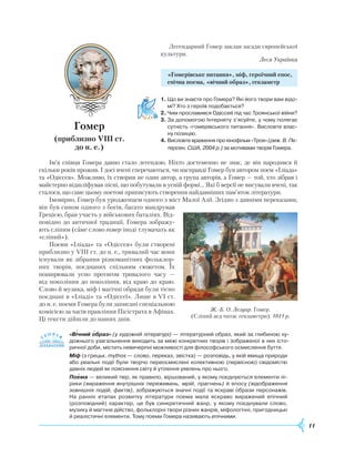 11
Легендарний Гомер заклав засади європейської
культури.
Леся Українка
«Гомерівське питання», міф, героїчний епос,
епічна поема, «вічний образ», гекзаметр
1.	Що ви знаєте про Гомера? Які його твори вам відо­
мі? Хто з героїв подобається?
2.	Чим прославився Одіссей під час Троянської війни?
3.	За допомогою Інтернету з’ясуйте, у чому полягає
сутність «гомерівського питання». Висловте влас­
ну позицію.
4.	Висловте враження про кінофільм «Троя» (реж. В. Пе­
терсен, США, 2004 р.) за мотивами творів Гомера.
Ім’я співця Гомера давно стало легендою. Ніхто достеменно не знає, де він народився й
скільки років прожив. І досі вчені сперечаються, чи насправді Гомер був автором поем «Іліада»
та «Одіссея». Можливо, їх створив не один автор, а група авторів, а Гомер — той, хто зібрав і
майстерно відшліфував пісні, що побутували в усній формі… Які б версії не висували вчені, так
сталося, що саме цьому поетові приписують створення найдавніших пам’яток літератури.
Імовірно, Гомер був уродженцем одного з міст Малої Азії. Згідно з давніми переказами,
він був сином одного з богів, багато мандрував
Грецією, брав участь у військових баталіях. Від-
повідно до античної традиції, Гомера зображу-
ють сліпим (саме слово гомер іноді тлумачать як
«сліпий»).
Поеми «Іліада» та «Одіссея» були створені
приблизно у VIII ст. до н. е., тривалий час вони
існували як зібрання різноманітних фольклор-
них творів, поєднаних спільним сюжетом. Їх
поширювали усно протягом тривалого часу —
від покоління до покоління, від краю до краю.
Слово й музика, міф і магічні обряди були тісно
поєднані в «Іліаді» та «Одіссеї». Лише в VI ст.
до н. е. поеми Гомера були записані спеціальною
комісією за часів правління Пісістрата в Афінах.
Ці тексти дійшли до наших днів.
«Вічний образ» (у художній літературі) — літературний образ, який за глибиною ху­
дожнього узагальнення виходить за межі конкретних творів і зображеної в них істо­
ричної доби, містить невичерпні можливості для філософського осмислення буття.
Міф (з грецьк. mythos — слово, переказ, звістка) — розповідь, у якій явища природи
або реальні події були творчо переосмислені колективною (первісною) свідомістю
давніх людей як пояснення світу й утілення уявлень про нього.
Поема — великий твір, як правило, віршований, у якому поєднуються елементи лі­
рики (вираження внутрішніх переживань, мрій, прагнень) й епосу (відображення
зовнішніх подій, фактів), зображуються значні події та яскраві образи персонажів.
На ранніх етапах розвитку літератури поема мала яскраво виражений епічний
(розповідний) характер, це був синкретичний жанр, у якому поєднували слово,
музику й магічне дійство, фольклорні твори різних жанрів, міфологічні, пригодницькі
й реалістичні елементи. Тому поеми Гомера називають епічними.
 

Г
омер
(приблизно VIII ст.
до н. е.)
Ж.-Б. О. Лелуар. Гомер.
(Сліпий аед читає гекзаметри). 1841 р.
 