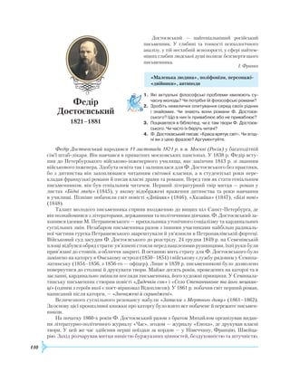110
Достоєвський — найгеніальніший російський
письменник. У глибині та тонкості психологічного
аналізу, у тій несхибній яснозорості, у сфері найтем-
ніших глибин людської душі полягає безсмертя цього
письменника.
І. Франко
«Маленька людина», поліфонізм, персонажі-
«двійники», антиподи
1.	 Які актуальні філософські проблеми хвилюють су­
часну молодь? Чи потрібні їй філософські романи?
2.	 Зробіть невеличке опитування серед своїх рідних
і знайомих. Чи знають вони романи Ф. Достоєв­
ського? Що в них їх приваблює або не приваблює?
3.	 Поцікавтеся в бібліотеці, чи є там твори Ф. Достоєв­
ського. Чи часто їх беруть читачі?
4.	 Ф. Достоєвський писав: «Краса врятує світ». Чи згод­
ні ви з цією фразою? Аргументуйте.
Федір Достоєвський народився 11 листопада 1821 р. в м. Москві (Росія) у багатодітній
сім’ї штаб-лікаря. Він навчався в приватних московських пансіонах. У 1838 р. Федір всту-
пив до Петербурзького військово-інженерного училища, яке закінчив 1843 р. зі званням
військового інженера. Здобута освіта так і залишилася для Ф. Достоєвського без практики,
бо з дитинства він захоплювався читанням світової класики, а в студентські роки пере-
кладав французькі романи й писав власні драми та романи. Перед тим як стати геніальним
письменником, він був геніальним читачем. Перший літературний твір митця — роман у
листах «Бідні люди» (1845), у якому відображені враження дитинства та роки навчання
в училищі. Пізніше побачили світ повісті «Двійник» (1846), «Хазяйка» (1847), «Білі ночі»
(1848).
Талант молодого письменника сприяв входженню до вищих кіл Санкт-Петербурга, де
він познайомився з літераторами, державними та політичними діячами. Ф. Достоєвський за-
хопився ідеями М. Петрашевського — прихильника утопічного соціалізму та кардинальних
суспільних змін. Незабаром письменника разом з іншими учасниками найбільш радикаль-
ної частини гуртка Петрашевського заарештували й ув’язнили в Петропавлівській фортеці.
Військовий суд засудив Ф. Достоєвського до розстрілу. 24 грудня 1849 р. на Семенівській
площі відбувся обряд страти: ув’язнені стояли перед націленими рушницями, їхні руки були
прив’язані до стовпів, а обличчя закриті. В останню мить страту для Ф. Достоєвського було
замінено на каторгу в Омському острозі (1850–1854) і військову службу рядовим у Семипа-
латинську (1854–1856, з 1856-го — офіцер). Лише в 1859 р. письменникові було дозволено
повернутися до столиці й друкувати твори. Майже десять років, проведених на каторзі та в
засланні, кардинально змінили погляди письменника, його художні принципи. У Семипала-
тинську письменник створив повісті «Дядечків сон» і «Село Степанчикове та його мешкан-
ці» (одним з героїв якої є поет-віршомаз Відоплясов). У 1861 р. побачив світ перший роман,
написаний після каторги, — «Зневажені й скривджені».
Величезного суспільного резонансу набули «Записки з Мертвого дому» (1861–1862).
За основу цієї пронизливої книжки про каторгу було взято все побачене й пережите письмен-
ником.
На початку 1860-х років Ф. Достоєвський разом з братом Михайлом організував видан-
ня літературно-політичного журналу «Час», згодом — журналу «Епоха», де друкував власні
твори. У цей же час здійснив перші поїздки за кордон — у Німеччину, Францію, Швейца-
рію. Захід розчарував митця ницістю буржуазних цінностей, бездуховністю та штучністю.
Федір
Достоєвський
1821–1881
 