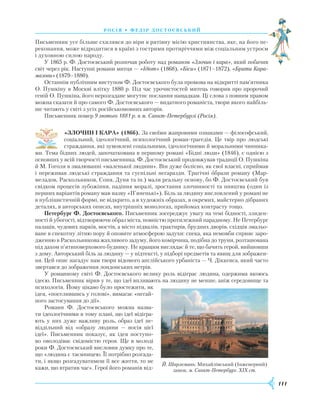 111
росія • федір достоєвсь ки й
Письменник усе більше схилявся до віри в рятівну місію християнства, яке, на його пе-
реконання, може відродитися в країні з гострими протиріччями між соціальним устроєм
і духовною силою народу.
У 1865 р. Ф. Достоєвський розпочав роботу над романом «Злочин і кара», який побачив
світ через рік. Наступні романи митця — «Ідіот» (1868), «Біси» (1871–1872), «Брати Кара-
мазови» (1879–1880).
Останнім публічним виступом Ф. Достоєвського була промова на відкритті пам’ятника
О. Пушкіну в Москві влітку 1880 р. Під час урочистостей митець говорив про пророчий
геній О. Пушкіна, його нерозгадане могутнє послання нащадкам. Ці слова з повним правом
можна сказати й про самого Ф. Достоєвського — видатного романіста, твори якого найбіль-
ше читають у світі з усіх російськомовних авторів.
Письменник помер 9 лютого 1881 р. в м. Санкт-Петербурзі (Росія).
«ЗЛОЧИН І КАРА» (1866). За своїми жанровими ознаками — філософський,
соціальний, ідеологічний, психологічний роман-трагедія. Це твір про людські
страждання, які зумовлені соціальними, ідеологічними й моральними чинника-
ми. Тема бідних людей, започаткована в першому романі «Бідні люди» (1846), є однією з
основних у всій творчості письменника. Ф. Достоєвський продовжував традиції О. Пушкіна
й М. Гоголя в змалюванні «маленької людини». Він дуже болісно, як свої власні, сприймав
і переживав людські страждання та суспільні негаразди. Трагічні образи роману (Мар-
меладов, Раскольников, Соня, Дуня та ін.) мали реальну основу, бо Ф. Достоєвський був
свідком процесів зубожіння, падіння моралі, зростання злочинності та пияцтва (один із
перших варіантів роману мав назву «П’яненькі»). Біль за людину висловлений у романі не
в публіцистичній формі, не відкрито, а в художніх образах, в окремих, майстерно дібраних
деталях, в авторських описах, внутрішніх монологах, прийомах контрасту тощо.
Петербург Ф. Достоєвського. Письменник зосереджує увагу на темі бідності, злиден-
ності й убогості, відтворюючи образ міста, повністю протилежний парадному. Не Петербург
палаців, чудових парків, мостів, а місто підвалів, трактирів, брудних дворів, східців змальо-
ване в спекотну літню пору й оповите атмосферою задухи: спека, яка немовби сприяє заро-
дженню в Раскольникова жахливого задуму, його комірчина, подібна до труни, розташована
під дахом п’ятиповерхового будинку. Не кращим виглядає й те, що бачить герой, вийшовши
з дому. Авторський біль за людину — у підтексті, у підборі предметів та явищ для зображен-
ня. Цей опис нагадує нам твори відомого англійського урбаніста — Ч. Діккенса, який часто
звертався до зображення лондонських нетрів.
У романному світі Ф. Достоєвського велику роль відіграє людина, одержима якоюсь
ідеєю. Письменник вірив у те, що ідеї впливають на людину не менше, аніж середовище та
психологія. Йому цікаво було простежити, як
ідея, «поселившись у голові», вимагає «негай-
ного застосування до дії».
Романи Ф. Достоєвського можна назва-
ти ідеологічними в тому плані, що ідеї відігра-
ють у них дуже важливу роль, образ ідеї не-
віддільний від «образу людини — носія цієї
ідеї». Письменник показує, як ідея поступо-
во оволо­діває свідомістю героя. Ще в молоді
роки Ф. Достоєвський висловив думку про те,
що «людина є таємницею. Її потрібно розгада-
ти, і якщо розгадуватимеш її все життя, то не
кажи, що втратив час». Герої його романів від-
Й. Шарлемань. Михайлівський (Інженерний)
замок. м. Санкт-Петербург. ХІХ ст.
 