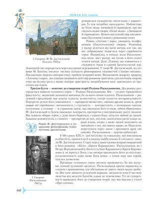 112
роман хІ х століття
різняються складністю світоглядів і характе-
рів. Їх теж потрібно «розгадати». Найчастіше
це бідні люди, зневажені й скривджені, про що
свідчать назви творів: «Бідні люди» , «Зневажені
й скривджені». Кожен наступний твір письмен-
ника був новим словом у романному епосі.
Роман «Злочин і кара» уважають поліфо-
нічним (багатоголосим) твором. Розповідь
у ньому ведеться від імені автора, але так, що
все зображуване подається через сприйняття
героя. Наприклад, в епізоді, коли Раскольни-
ков читає лист матері, ми чуємо в його голосі
голоси матері, Дуні, Лужина, що зливаються у
свідомості героя в єдиний багатоголосий хор.
Зовнішній світ передається через внутрішні переживання. У творі Ф. Достоєвський, за сло-
вами М. Бахтіна, поєднує «велику кількість рівноправних свідомостей з їхніми світами».
Письменник широко використовує прийом непрямої мови. Визначаючи жанрову природу
«Злочину і кари», дослідники називають цей твір романом-трагедією, ідеологічним твором,
тому що велику роль у ньому відіграє пристрасть, випробування якої призводять до тра-
гічних наслідків.
Трагізм буття — поштовх до створення теорії Родіона Раскольникова. Дія роману роз-
гортається навколо головного героя — Родіона Раскольникова. Він — студент юридичного
факультету, змушений залишити навчання, бо за нього нічим платити. Раскольников — ро-
зумний і вродливий, має власну гідність, шляхетність, гостре відчуття несправедливості.
Портретні деталі його зовнішності — «прекрасні темні очі», «темно-русяве волосся, зріст
вищий від середнього», витонченість і стрункість — контрастують з потворним одягом,
оточенням, а головне — зі страшною ідеєю, яка оволоділа його єством, «ідеєю Наполеона».
Ф. Достоєвський із болем змальовує контрасти, протиріччя у внутрішньому житті людини.
Він зумисне обирає героя, у душі якого борються, з одного боку, почуття любові до людей,
бажання допомогти їм, а з іншого — презирство до них, нігілізм, захоплення ідеєю влади за-
ради влади, згідно з якою людей поділяють на
звичайних і тих, які мають право, як Наполеон,
переступати через закон і проливати кров «по
совісті». Раскольников — жертва хибної ідеї.
У 60-і роки ХІХ ст. ідеї нігілізму та соціалізму, які нівелювали
особистість, приносили її в жертву майбутньому й спільноті, ляка-
ли Ф. Достоєвського. Страх перед цими ідеями яскраво виражений
в його романах «Біси», «Брати Карамазови». Раскольников, як і
Петро Верховенський («Біси») та Іван Карамазов («Брати Карама-
зови»), не вірить у Бога, і ця зневіра призводить його до нігілізму,
уседозволеності, адже якщо Бога немає, з точки зору цих героїв,
тоді все дозволено.
Прізвище головного героя звучить промовисто, бо він відчу-
ває певний духовний «розкол». Раскольников прагне вирватись із
злиднів і приниження, але обставини не дають змоги цього зроби-
ти. Він хоче змінити усталений порядок, звільнити хоча б частину
людства від засилля багатіїв, однак це неможливо. Усі ці супереч-
ності приводять його до створення теорії, яку він виклав у статті
«Про злочин».
І. Глазунов. Ф. М. Достоєвський.
Біла ніч. 1983 р.
І. Глазунов.
Раскольников.
1961 р.
Роман Ф. Достоєвського є со­
ціальним, філософським, психо­
логічним, ідеологічним.
 