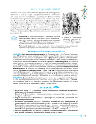 115
росія • федір достоєвсь ки й
безпечив своїм соціальним статусом. Проте на сторінках роману
відбувається крах цієї теорії, і покаранням за злочин Свидригай-
лов обрав для себе самогубство. «Двійниками» Раскольникова
вважають і тих персонажів, які продовжують «світлі» ідеї Роді-
она Раскольникова. Це Разумихін, слідчий Порфирій Петрович,
Соня Мармеладова. Ідеям Раскольникова Ф. Достоєвський про-
тиставляє зовсім іншу філософію — любов і самопожертву Соні
Мармеладової. Вона вірить у Бога, у можливість відродження
душі Раскольникова. Та чи зможе духовно відродитися не тільки
Родіон, а й усе людство? Це запитання письменник залишив на
розсуд читачів.
Поліфонізм (у літературознавстві) — діалогічне звучання
багатьох голосів і свідомостей (авторської та персонажів),
відсутність панівного значення авторської точки зору щодо
інших. М. Бахтін назвав поліфонізм типом художнього мис­
лення Ф. Достоєвського, його художнім відкриттям.
Персонажі-«двійники» — утілення одного з елементів двоїстої натури, свідомості
героя в іншому персонажі з метою доведення їх до логічного завершення.
Ключові. Спілкування державною мовою. 1. Перекажіть зміст статті Родіона Раскольни­
кова. Математична компетентність. 2. Створіть схему «Поліфонізм роману», визначивши
персо­нажів, їхні ідеї, вчинки, життєві результати. Інформаційно-цифрова компетентність.
3. Від­відайте персональний сайт письменника, ознайомтеся з веб-сторінкою «Євангеліє До­
стоєвського». Висловте враження від сайта письменника. Уміння навчатися. 4. Складіть у
зошиті систему запитань для віртуального інтерв’ю з письменником або героями його ро­
ману. Ініціативність і підприємливість. 5. Обговоріть проблему особистості в історії та
суспільстві. Як теорія Раскольникова розв’язує цю проблему? Соціальна та громадянська
компетентності. 6. Доведіть, що поліфонізм твору сприяє вихованню особистісної позиції
читача. Обізнаність і самовираження у сфері культури. 7. Прокоментуйте популярність
творів Ф. Достоєвського у світі, зокрема велику кількість (понад 20) екранізацій роману «Зло­
чин і кара». Екологічна грамотність і здорове життя. 8. Ф. Достоєвського ще за його часів
критикували за відсутність пейзажів у його творах. Як би ви пояснили це критикам роману?
предметні. Знання. 9. Розкажіть про специфіку романного жанру у творчості Ф. Достоєв­
ського. 10. Охарактеризуйте образи «маленьких людей» у романі «Злочин і кара». Цінності.
11. Поміркуйте, чому Ф. Достоєвського називають «письменником-пророком». 12. Назвіть
духовні ідеали митця, які відображені в романі «Злочин і кара».
Ви с н о в ки
•	Російський роман ХІХ ст. розширив епічний, філософський, соціальний та психологіч-
ний аспекти реалістичної літератури.
•	 Творчість Ф. Достоєвського є втіленням драматизму суспільного буття та самосвідомос-
ті окремої особистості.
•	 Твір Ф. Достоєвського «Злочин і кара» — філософський, соціальний, ідеологічний, пси-
хологічний роман-трагедія.
•	 Поліфонізм роману як багатоголосся свідомостей та голосів дав змогу письменникові за-
лишатися в тіні своїх героїв, не прояснюючи власну позицію та власні симпатії/антипатії.
•	 Композицію роману визначає детективний сюжет (злочин) і психологічний аналіз на-
слідків (кара). Перша частина відбувається в Петербурзі, друга — на каторзі, де разом із
Сонею Родіон проходить шлях повернення до себе й до Бога в самому собі.
•	 Система образів роману обумовлена головними етичними ідеями твору: доля «малень-
кої» людини, злочинність теорій насилля, істинність віри та каяття.

В. Порфир’єв. Раскольников
і міщанин. Ілюстрація до
роману Ф. Достоєвського
«Злочин і кара». 1881 р.
 
 