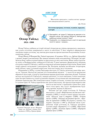 116
АН
Г
ЛІЯ
Мистецтво приходить з однією метою: прикра-
сити швидкоплинність життя.
Дж. Рескін
Естетична програма, естетизм, гедонізм, парадокс,
алегорія
1.	Пригадайте, які твори О. Уайльда ви вивчали в по­
передніх класах. Які художні образи О. Уайльда вам
найбільше запам’яталися? Чому?
2.	Поміркуйте, як співвідносяться в житті й мистецтві
поняття «краса» і «мораль».
Оскар Уайльд увійшов до історії світової літератури як співець прекрасного, шануваль-
ник усього естетично довершеного в житті та мистецтві. У його творчості сформувалася
своєрідна теорія естетизму, яку митець розглядав як протиставлення бездуховному й недо-
сконалому світові.
Оскар Фінгал О’Флаерті Вілс Уайльд народився 16 жовтня 1854 р. в м. Дубліні (Ірландія)
у родині лікаря й письменниці. Він завжди пишався своїм походженням і батьками, які при-
щепили йому любов до рідної країни та прилучили до світу мистецтва. Юнак здобув ґрунтов-
ну освіту в Оксфордському університеті (Англія). У роки навчання сформувалася своєрідна
естетична теорія О. Уайльда, у якій було порушено питання природи й мистецтва. Появі нової
теорії сприяло спілкування з викладачем Дж.
Р
ескіном, відомим англійським літератором,
який убачав у красі духовний порятунок людства й вищу мету існування.
Отримавши в 1878 р. ступінь бакалавра мистецтв, О. Уайльд розпочав самостійне жит-
тя в м. Лондоні. Відтоді він дивував усіх незвичайним іміджем — у нього були оригінальні
вбрання й аксесуари, а інтер’єр помешкання вражав рідкісними дорогими речами. Тодішня
молодь наслідувала О. Уайльда й у манері одягатися, і в стилі поведінки, і в його мовленні,
адже він прославився не тільки художніми творами, а й влучними висловлюваннями — афо-
ризмами-парадоксами. Він сповідував власну теорію естетизму, головна ідея якої полягала
в служінні красі. О. Уайльд присвятив своє життя мистецтву, він прагнув перетворити саме
життя на мистецтво, а провідною темою його твор-
чості стала краса, яка слугує відображенню будь-
яких проявів людини й дійсності.
Основні ідеї цієї теорії естетизму О. Уайльда
викладено в лекції «Відродження англійського мис-
тецтва» (1882), а згодом в інших працях письмен-
ника: «Пензель, перо й отрута» (1889), «Істина
масок» (1889), «Занепад мистецтва брехні», «Кри-
тик як художник» (1890), об’єднаних у книжку під
назвою «Задуми» в 1891 р. Особливе місце в роз-
робленні теорії естетизму О. Уайльда посідають
художні твори «Портрет У. Г.» (1889), «Щасливий
принц» (1888), «Хлопчик-Зірка» (1889), «Портрет
Доріана Ґрея» (1890).

Оскар Уайльд
1854–1900
Будинок Уайльдів на вул. Мерріон-
сквер в м. Дубліні, у якому сім’я
мешкала з 1855 р. Сучасне фото
 