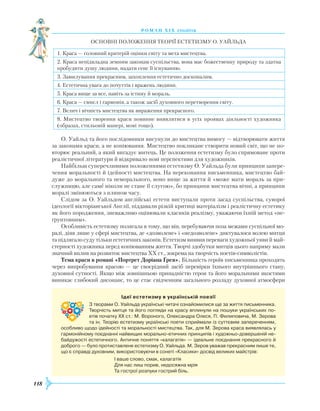 118
роман хІ х століття
Основні положення теорії естетизму О. Уайльда
1. Краса — головний критерій оцінки світу та мета мистецтва.
2. Краса непідвладна земним законам суспільства, вона має божественну природу та здатна
пробудити душу людини, надати сенс її існуванню.
3. Замилування прекрасним, захоплення естетично досконалим.
4. Естетична увага до почуттів і вражень людини.
5. Краса вище за все, навіть за істину й мораль.
6. Краса — смисл і гармонія, а також засіб духовного перетворення світу.
7. Велич і вічність мистецтва як вираження прекрасного.
8. Мистецтво творення краси повинне виявлятися в усіх проявах діяльності художника
(образах, стильовій манері, мові тощо).
О. Уайльд та його послідовники висунули до мистецтва вимогу — відтворювати життя
за законами краси, а не копіювання. Мистецтво покликане створити новий світ, що не по-
вторює реальний, а який вигадує митець. Це положення естетизму було спрямоване проти
реалістичної літератури й відкривало нові перспективи для художників.
Найбільш суперечливими положеннями естетизму О. Уайльда були принципи запере-
чення моральності й ідейності мистецтва. На переконання письменника, мистецтво бай-
дуже до морального та неморального, воно вище за життя й «може мати мораль за при-
служницю, але саме ніколи не стане її слугою», бо принципи мистецтва вічні, а принципи
моралі змінюються з плином часу.
Слідом за О. Уайльдом англійські естети виступали проти засад суспільства, суворої
ідеології вікторіанської Англії, піддавали різкій критиці матеріалізм і реалістичну естетику
як його породження, зневажливо оцінювали класиків реалізму, уважаючи їхній метод «не-
ґрунтовним».
Особливість естетизму полягала в тому, що він, перебуваючи поза межами суспільної мо-
ралі, діяв лише у сфері мистецтва, де «дозволене» і «недозволене» диктувалося волею митця
та підлягало суду тільки естетичних законів. Естетизм виявив переваги художньої уяви й май-
стерності художника перед копіюванням життя. Творчі здобутки митців цього напряму мали
значний вплив на розвиток мистецтва XX ст., зокрема на творчість поетів-символістів.
Тема краси в романі «Портрет Доріана Ґрея». Більшість героїв письменника проходять
через випробування красою — це своєрідний засіб перевірки їхнього внутрішнього стану,
духовної сутності. Якщо між зовнішньою принадністю героя та його моральними якостями
виникає глибокий дисонанс, то це стає свідченням загального розладу духовної атмосфери
Ідеї естетизму в українській поезії
З творами О. Уайльда українські читачі ознайомилися ще за життя письменника.
Творчість митця та його погляди на красу вплинули на пошуки українських по­
етів початку ХХ ст.: М. Вороного, Олександра Олеся, П. Филиповича, М. Зерова
та ін. Теорію естетизму українські поети сприймали із суттєвим запереченням,
особливо щодо ідейності та моральності мистецтва. Так, для М. Зерова краса виявлялась у
гармонійному поєднанні найвищих морально-етичних принципів і художньо-довершеній не­
байдужості естетичного. Античне поняття «калагатія» — ідеальне поєднання прекрасного й
доброго — було протиставлене естетизму О. Уайльда. М. Зеров уважав прекрасним лише те,
що є справді духовним, використовуючи в сонеті «Класики» досвід великих майстрів:
І ваше слово, смак, калагатія
Для нас лиш порив, недосяжна мрія
Та гострої розпуки гострий біль.
 