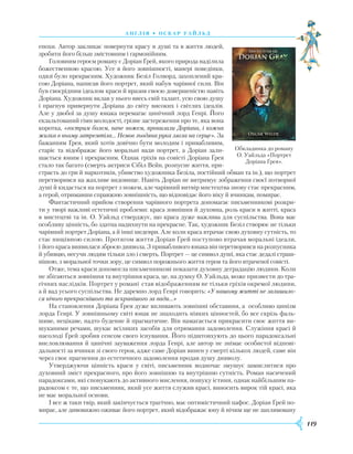119
А Н ГЛ І Я • О скар У айль д
епохи. Автор закликає повернути красу в душі та в життя людей,
зробити його більш змістовним і гармонійним.
Головним героєм роману є Доріан Ґрей, якого природа наділила
божественною красою. Усе в його зовнішності, манері поведінки,
одязі було прекрасним. Художник Безіл Голворд, захоплений кра-
сою Доріана, написав його портрет, який набув чарівної сили. Він
був своєрідним ідеалом краси й вразив своєю довершеністю навіть
Доріана. Художник вклав у нього ввесь свій талант, усю свою душу
і прагнув привернути Доріана до світу високих і світлих ідеалів.
Але у двобої за душу юнака перемагає цинічний лорд Генрі. Його
екзальтований гімн молодості, грізне застереження про те, яка вона
коротка, «гострим болем, наче ножем, пронизали Доріана, і кожна
жилка в ньому затремтіла… Немов льодяна рука лягла на серце». За
бажанням Ґрея, який хотів довічно бути молодим і привабливим,
старіє та відображає його моральні вади портрет, а Доріан зали-
шається юним і прекрасним. Однак гріхів на совісті Доріана Ґрея
стало так багато (смерть актриси Сібіл Вейн, розпусне життя, при-
страсть до гри й наркотиків, убивство художника Безіла, постійний обман та ін.), що портрет
перетворився на жахливе видовище. Навіть Доріан не витримує зображення своєї потворної
душі й кидається на портрет з ножем, але чарівний витвір мистецтва знову стає прекрасним,
а герой, отримавши справжню зовнішність, що відповідає його віку й вчинкам, помирає.
Фантастичний прийом створення чарівного портрета допомагає письменникові розкри-
ти у творі важливі естетичні проблеми: краса зовнішня й духовна, роль краси в житті, краса
в мистецтві та ін. О. Уайльд стверджує, що краса дуже важлива для суспільства. Вона має
особ­ливу цінність, бо здатна надихнути на прекрасне. Так, художник Безіл створює не тільки
чарівний портрет Доріана, а й інші шедеври. Але коли краса втрачає свою духовну сутність, то
стає нищівною силою. Протягом життя Доріан Ґрей поступово втрачав моральні ідеали,
і його краса виявилася зброєю диявола. З привабливого юнака він перетворився на розпусника
й убивцю, несучи людям тільки зло і смерть. Портрет — це символ душі, яка стає дедалі страш-
нішою, з моральної точки зору, це символ порожнього життя героя та його втраченої совісті.
Отже, тема краси допомогла письменникові показати духовну деградацію людини. Коли
не збігаються зовнішня та внутрішня краса, це, на думку О. Уайльда, може призвести до тра-
гічних наслідків. Портрет у романі став відображенням не тільки гріхів окремої людини,
а й вад усього суспільства. Не даремно лорд Генрі говорить: «У нашому житті не залишило-
ся нічого прекраснішого та яскравішого за вади…»
На становлення Доріана Ґрея дуже впливають зовнішні обставини, а особливо цинізм
лорда Генрі. У зовнішньому світі юнак не знаходить ніяких цінностей, бо все скрізь фаль-
шиве, нецікаве, надто буденне й прагматичне. Він намагається прикрасити своє життя ви-
шуканими речами, шукає всіляких засобів для отримання задоволення. Служіння красі й
насолоді Ґрей зробив сенсом свого існування. Його підштовхують до цього парадоксальні
висловлювання й цинічні зауваження лорда Генрі, але автор не знімає особистої відпові-
дальності за вчинки зі свого героя, адже саме Доріан винен у смерті кількох людей, саме він
через своє прагнення до естетичного задоволення продав душу дияволу.
Утверджуючи цінність краси у світі, письменник водночас змушує замислитися про
духовний зміст прекрасного, про його зовнішню та внутрішню сутність. Роман насичений
парадоксами, які спонукають до активного мислення, пошуку істини, однак найбільшим па-
радоксом є те, що письменник, який усе життя служив красі, виносить вирок тій красі, яка
не має моральної основи.
І все ж таки твір, який закінчується трагічно, має оптимістичний пафос. Доріан Ґрей по-
мирає, але дивовижно оживає його портрет, який відображає юну й нічим ще не заплямовану
Обкладинка до роману
О. Уайльда «Портрет
Доріана Ґрея».
 