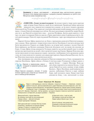 12
З О Л О Т І С Т О Р І Н К И Д А Л Е К И Х Е П О Х
Гекзаметр (з грецьк. шестимірник) — метричний вірш шестистопного дактиля.
Остання стопа завжди двоскладова, з цезурою (паузою) переважно на третій стопі.
Метрична схема гекзаметра така:
— ∪ ∪ / — ∪ ∪ / — // ∪ ∪ / — ∪ ∪ / — ∪ ∪ / — ∪.
«ОДІССЕЯ». Сюжет великої подорожі. За основу сюжету твору взято пригоди
царя острова Ітаки Одіссея, який після закінчення Троянської війни протягом
тривалого часу намагається повернутися додому, де на нього чекають дружина
Пенелопа й син Телемах. Уже давно всі учасники військових подій повернулися на батьків-
щину, і тільки Одіссей поневіряється світом. На нього розгнівався грізний бог морів Посей-
дон за те, що Одіссей осліпив його сина — велетня Поліфема. Десять років минуло з того
часу, як греки за порадою Одіссея завели в Трою дерев’яного коня й зруйнували місто. Де-
сять років мандрує Одіссей, переслідуваний Посейдоном, і мріє про повернення на батьків-
щину.
Нарешті богиня Афіна звертається до Зевса з проханням дозволити Одіссеєві поверну-
тися додому. Вона пропонує скористатися відсутністю Посейдона й послати вісника волі
богів прудконогого Гермеса до німфи Каліпсо, на острові якої сумував у полоні Одіссей.
Боги вирішили, що Каліпсо допоможе Одіссеєві збудувати пліт, на якому він попливе до
Ітаки. А сама Афіна готова допомогти Телемаху навести лад на його рідній землі та позба-
витися від претендентів на шлюб з його матір’ю й владу над Ітакою. Цариця Пенелопа про-
тягом трьох років усіляко вводила в оману «женихів», пообіцявши стати дружиною одного
з них, як тільки вона витче тканину для савана престарілого Лаерта (батька Одіссея). Але те,
що Пенелопа ткала вдень, вона розпускала вночі…
Зевс підтвердив своє рішення допомогти Одіссею повернутися в Ітаку, незважаючи на
спротив Посейдона. Афіна зійшла з Олімпу й постала перед Телемахом в образі одного з
друзів батька — старого Ментора. Вона ра-
дить йому вирушити на пошуки батька. А тим
часом Одіссей на плоту залишає острів німфи
Каліпсо… Проте Посейдон, який повертається
здалеку, побачивши Одіссея в морі, здійняв
бурю, щоб потопити героя. Однак інші боги
допомогли йому, і він, знесилений та втом-

С
онет «Навсікая» М. Зерова
Один із найчарівніших жіночих образів у творчості Гомера — Навсікая, символ
краси й чистоти. Донька феакійського царя Навсікая покохала Одіссея, але той,
сумуючи за батьківщиною, не відповів їй взаємністю. Однак краса зцілює людину,
позбавляє її мук і страждань, лікує душу. Така основна тема сонету українського
поета М. Зерова «Навсікая». Автор уважає, що душа людини повинна зцілитися красою й
повернутися, як Одіссей, до рідної домівки — України.
Феацький квіте, серце Навсікає,
Як промінь злотний на піску морськім!
Перед тобою — вбогий пілігрим
І море пурпурове і безкрає.
Твій царський жест скликає бистру зграю
Служниць, пройнятих острахом німим,
І вроди, й гідності струмистий німб
Над чолом ніжним і дитячим сяє,
А Одіссей стоїть, і сам не свій,
Під чарами стрільчастих брів і вій
Ладен забути безліч мук і горя.
Ясна й цілюща, мов жива роса,
Рожевим сплеском Еллінського моря
Йому сміється радісна Краса.
Одіссея в переносному смислі  —
складний та тривалий шлях до своєї
мети.
Образ Одіссея називають «вічним». У ньому
втілено одвічну жагу людства до пізнання но­
вого й любов до батьківщини.
 