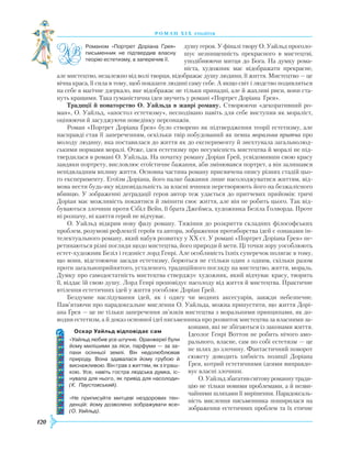 120
роман хІ х століття
душу героя. У фіналі твору О. Уайльд проголо-
шує незнищенність прекрасного в мистецтві,
уподібнюючи митця до Бога. На думку рома-
ніста, художник має відображати прекрасне,
але мистецтво, незалежно від волі творця, відображає душу людини, її життя. Мистецтво — це
вічна краса, її сила в тому, щоб показати людині саму себе. А якщо світ і людство подивляться
на себе в магічне дзеркало, яке відображає не тільки принадні, але й жахливі риси, вони ста-
нуть кращими. Така гуманістична ідея звучить у романі «Портрет Доріана Ґрея».
Традиції й новаторство О. Уайльда в жанрі роману. Створюючи «декоративний ро-
ман», О. Уайльд, «апостол естетизму», несподівано навіть для себе виступив як мораліст,
оцінюючи й засуджуючи поведінку персонажів.
Роман «Портрет Доріана Ґрея» було створено як підтвердження теорії естетизму, але
насправді став її запереченням, оскільки твір побудований як певна моральна притча про
молоду людину, яка поставилася до життя як до експерименту й знехтувала загальнолюд-
ськими нормами моралі. Отже, ідея естетизму про несумісність мистецтва й моралі не під-
твердилася в романі О. Уайльда. На початку роману Доріан Ґрей, усвідомивши свою красу
завдяки портрету, висловлює егоїстичне бажання, аби змінювався портрет, а він залишався
непідвладним впливу життя. Основна частина роману присвячена опису різних стадій цьо-
го експерименту. Егоїзм Доріана, його палке бажання лише насолоджуватися життям, від-
мова нести будь-яку відповідальність за власні вчинки перетворюють його на безжалісного
вбивцю. У зображенні деградації героя автор теж удається до притчевих прийомів: тричі
Доріан має можливість покаятися й змінити своє життя, але він не робить цього. Так від-
буваються злочини проти Сібіл Вейн, її брата Джеймса, художника Безіла Голворда. Проте
ні розпачу, ні каяття герой не відчуває.
О. Уайльд відкрив нову фазу роману. Тяжіння до розкриття складних філософських
проблем, розумові рефлексії героїв та автора, зображення протиборства ідей є ознаками ін-
телектуального роману, який набув розвитку у XX ст. У романі «Портрет Доріана Ґрея» пе-
ретинаються різні погляди щодо мистецтва, його природи й мети. Ці точки зору уособлюють
естет-художник Безіл і гедоніст лорд Генрі. Але особливість їхніх суперечок полягає в тому,
що вони, відстоюючи засади естетизму, борються не стільки один з одним, скільки разом
проти загальноприйнятого, усталеного, традиційного погляду на мистецтво, життя, мораль.
Думку про самодостатність мистецтва стверджує художник, який відчуває красу, творить
її, віддає їй свою душу. Лорд Генрі проповідує насолоду від життя й мистецтва. Практичне
втілення естетичних ідей у життя уособлює Доріан Ґрей.
Бездумне наслідування ідей, як і одягу чи модних аксесуарів, завжди небезпечне.
Пам’ятаючи про парадоксальне мислення О. Уайльда, можна припустити, що життя Дорі-
ана Ґрея — це не тільки заперечення зв’язків мистецтва з моральними принципами, як до-
водив естетизм, а й доказ основної ідеї письменника про розвиток мистецтва за власними за-
конами, які не збігаються із законами життя.
Ідеолог Генрі Воттон не робить нічого амо-
рального, власне, сам по собі естетизм — це
не шлях до злочину. Фантастичний поворот
сюжету доводить хибність позиції Доріана
Ґрея, котрий естетичними ідеями виправдо-
вує власні злочини.
О.Уайльдзбагативсвітовуроманнутради-
цію не тільки новими проблемами, а й незви-
чайними шляхами її вирішення. Парадоксаль-
ність мислення письменника поширилася на
зображення естетичних проблем та їх етичне
Романом «Портрет Доріана Ґрея»
письменник не підтвердив власну
теорію естетизму, а заперечив її.
Оскар Уайльд відповідає сам
«Уайльд любив усе штучне. Оранжереї були
йому милішими за ліси, парфуми — за за­
пахи осінньої землі. Він недолюблював
природу. Вона здавалася йому грубою й
виснажливою. Він грав з життям, як з іграш­
кою. Усе, навіть гостра людська думка, іс­
нувала для нього, як привід для насолоди»
(К. Паустовський).
«Не приписуйте митцеві нездорових тен­
денцій: йому дозволено зображувати все»
(О. Уайльд).
 