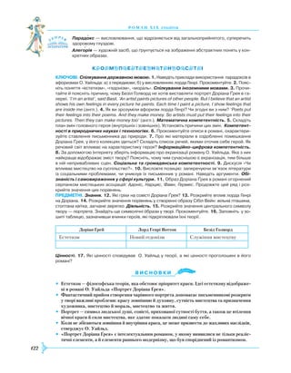 122
роман хІ х століття
Парадокс — висловлювання, що відрізняється від загальноприйнятого, суперечить
здоровому глуздові.
Алегорія — художній засіб, що ґрунтується на зображенні абстрактних понять у кон­
кретних образах.
Ключові. Спілкування державною мовою. 1. Наведіть приклади використання парадоксів в
афоризмах О. Уайльда: а) з передмови; б) у висловленнях лорда Генрі. Прокоментуйте. 2. Пояс­
ніть поняття «естетизм», «гедонізм», «мораль». Спілкування іноземними мовами. 3. Прочи­
тайте й поясніть причину, чому Безіл Голворд не хотів виставляти портрет Доріана Ґрея в га­
лереї. ‘I’m an artist’, said Basil, ‘An artist paints pictures of other people. But I believe that an artist
shows his own feelings in every picture he paints. Each time I paint a picture, I show feelings that
are inside me (англ.). 4. Як ви зрозуміли афоризм лорда Генрі? Чи згодні ви з ним? ‘Poets put
their feelings into their poems. And they make money. So artists must put their feelings into their
pictures. Then they can make money too’ (англ.). Математична компетентність. 5. Складіть
план змін головного героя (внутрішніх і зовнішніх). Установіть причини цих змін. Компетент-
ності в природничих науках і технологіях. 6. Прокоментуйте описи в романі, охарактери­
зуйте ставлення письменника до природи. 7. Про які матеріали в оздобленні помешкання
Доріана Ґрея, у його колекціях ідеться? Складіть список речей, якими оточив себе герой. Як
речовий світ впливає на характеристику героя? Інформаційно-цифрова компетентність.
8. За допомогою Інтернету зберіть інформацію про екранізації роману О. Уайльда. Яка з них
найкраще відображає зміст твору? Поясніть, чому чим сучаснішою є екранізація, тим більше
в ній непривабливих сцен. Соціальна та громадянська компетентності. 9. Дискусія «Чи
впливає мистецтво на суспільство?». 10. Висловте позицію: заперечуючи зв’язок літератури
із соціа­льними проблемами, чи уникнув їх письменник у романі. Наведіть аргументи. Обі-
знаність і самовираження у сфері культури. 11. Образ Доріана Ґрея в романі огорнений
серпанком мистецьких асоціацій: Адоніс, Нарцис, Фавн, Гермес. Продовжте цей ряд і роз­
крийте значення цих порівнянь.
предметні. Знання. 12. Які гріхи на совісті Доріана Ґрея? 13. Розкрийте вплив лорда Генрі
на Доріана. 14. Розкрийте значення порівнянь у створенні образу Сібіл Вейн: вільна пташина,
стоптана квітка, загнане звірятко. Діяльність. 15. Розкрийте значення центрального символу
твору — портрета. Знайдіть ще символічні образи у творі. Прокоментуйте. 16. Заповніть у зо­
шиті таблицю, зазначивши вчинки героїв, які підкріплювали їхні теорії.
Доріан Ґрей Лорд Генрі Воттон Безіл Голворд
Естетизм Новий гедонізм Служіння мистецтву
		
Цінності. 17. Які цінності сповідував О. Уайльд у теорії, а які цінності проголошені в його
романі?
Ви с н о в ки
•	 Естетизм — філософська теорія, яка обстоює пріоритет краси. Ідеї естетизму відображе-
ні в романі О. Уайльда «Портрет Доріана Ґрея».
•	 Фантастичний прийом створення чарівного портрета допомагає письменникові розкрити
у творі важливі проблеми: красу зовнішню й духовну, сутність мистецтва та призначення
художника, мистецтво й мораль, мистецтво та життя.
•	 Портрет — символ людської душі, совісті, прихованої сутності буття, а також це втілення
вічної краси й сили мистецтва, яке здатне показати людині саму себе.
•	 Коли не збігаються зовнішня й внутрішня краса, це може призвести до жахливих наслідків,
стверджує О. Уайльд.
•	 «Портрет Доріана Ґрея» є інтелектуальним романом, у якому виявилися не тільки реаліс-
тичні елементи, а й елементи раннього модернізму, що був споріднений із романтизмом.


 