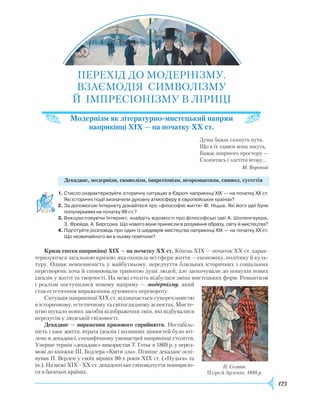 123
ПЕРЕХІД ДО МОДЕРНІЗМУ.
ВЗАЄМОДІЯ СИМВОЛІЗМУ
Й ІМПРЕСІОНІЗМУ В ЛІРИЦІ
Модернізм як літературно-мистецький напрям
наприкінці XIX — на початку XX ст.
Душа бажає скинуть пута,
Що в їх здавен вона закута,
Бажає ширшого простору —
Схопитись і злетіти вгору…
М. Вороний
Декаданс, модернізм, символізм, імпресіонізм, неоромантизм, символ, сугестія
1.	Стисло охарактеризуйте історичну ситуацію в Європі наприкінці XIX — на початку XX ст.
Які історичні події визначили духовну атмосферу в європейських країнах?
2.	За допомогою Інтернету дізнайтеся про «філософію життя» Ф. Ніцше. Які його ідеї були
популярними на початку XX ст.?
3.	Використовуючи Інтернет, знайдіть відомості про філософські ідеї А. Шопенгауера,
З. Фрейда, А. Бергсона. Що нового вони принесли в розуміння образу, світу й мистецтва?
4.	Підготуйте розповідь про один із шедеврів мистецтва наприкінці XIX — на початку XX ст.
Що незвичайного ви в ньому помітили?
Криза епохи наприкінці ХІХ — на початку ХХ ст. Кінець
Х
ІХ — початок
ХХ
ст. харак-
теризуються загальною кризою, яка охопила всі сфери життя — економіку, політику й куль-
туру. Однак невпевненість у майбутньому, передчуття близьких історичних і соціальних
перетворень хоча й сповнювали тривогою душі людей, але заохочували до пошуків нових
ідеалів у житті та творчості. На межі століть відбулася зміна мистецьких форм.
Р
омантизм
і реалізм поступилися новому напряму — модернізму, який
став естетичним вираженням духовного перевороту.
Ситуація наприкінці
Х
ІХ ст. відзначається суперечливістю
в історичному, естетичному та світоглядному аспектах. Мисте-
цтво шукало нових засобів відображення змін, які відбувалися
передусім у людській свідомості.
Декаданс — вираження кризового сприйняття. Нестабіль-
ність і хаос життя, втрата ідеалів і колишніх цінностей було вті-
лено в декадансі, специфічному умонастрої наприкінці століття.
Уперше термін «декаданс» використав Т. Готьє в 1869 р. у перед-
мові до книжки Ш. Бодлера «Квіти зла». Пізніше декаданс оспі-
вував П. Верлен у своїх віршах 80-х років
Х
ІХ ст. («Нудьга» та
ін.). На межі
Х
ІХ—ХХ ст. декадентське світовідчуття поширило-
ся в багатьох країнах.
П. Сезанн.
П’єро й Арлекін. 1888 р.
 
