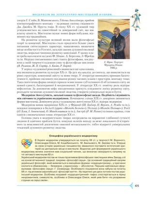 125
модернізм як літературно- ми стець ки й напрям. . .
творів Г. Стайн, В. Маяковського, Ґійома Аполлінера, прийом
кінематографічного монтажу — на романи «потоку свідомості»
Дж. Джойса, М. Пруста тощо. В епоху ХХ ст. художній твір
усвідомлюється як самостійний та довершений світ, що має
власну цінність. Мистецтво шукає нових форм побудови, від-
мінних від традиційних.
На розвиток культури великий вплив мали філософські
теорії та концепції. Мистецтво стало приділяти більше уваги
питанням світоглядного характеру, намагаючись визначити
місце особистості в Усесвіті, загальні закони духовної еволюції
людства, моральні чинники розвитку цивілізації. У цьому пла-
ні треба наголосити на ідеях Ф. Ніцше, А. Бергсона, З. Фрейда
та ін. Нерідко письменники самі стають філософами, поєдну-
ючи у своїй творчості художню уяву та філософське мислення
(В. Розанов, Ж. П. Сартр, А. Камю, Р. Барт).
У період «художньої революції» виявилася ще одна ознака,
яка визначила розвиток культури ХХ ст. Це рух від аналізу до синтезу, що виявляється на
рівні структури, композиції змісту та мови твору. У літературі виникають принцип багато-
темності, прийоми сміливого поєднання різних часових планів і просторів, монтажу тощо.
Така синтетична форма оповіді сприяла осмисленню суб’єктивного й об’єктивного світу як
певної єдності, багатогранної й неоднозначної. У літературі ХХ ст. помітну роль відіграє
міфологізм. За допомогою міфу письменники прагнуть усвідомити логіку розвитку світу,
розгадати таємницю духовної еволюції людства, створити універсальні моделі буття.
Модернізм: його сутність, загальні ознаки та філософські засади. Подібність і відмінність
між світовим та українським модернізмом. Починаючи з кінця ХІХ ст. докорінно змінюються
форми мистецтва. Домінуючу роль у художньому житті епохи ХХ ст. відіграє модернізм.
Модернізм виник наприкінці ХІХ ст. у Франції (Ш. Бодлер, П. Верлен, А. Рембо та ін.),
невдовзі поширився в Бельгії (група «Молода Бельгія»), Польщі («Молода Польща»), Росії
(О. Блок, І. Анненський, О. Мандельштам та ін.), Австрії (Р. М. Рільке) та інших країнах, став
однією з визначальних ознак літератури ХХ ст.
Головна увага в модерністських творах зосереджена на вираженні глибинної сутності
людини й одвічних проблем буття, пошуках шляхів виходу за межі локального й історич-
ного та можливостей досягнення «високої всезагальності», тобто відкритті універсальних
тенденцій духовного розвитку людства.
Е. Мунк. Портрет
Фрідріха Ніцше.
1906 р.
Специфіка українського модернізму
В Україні модернізм утверджується на початку ХХ ст. у творчості М. Вороного,
Олександра Олеся, М. Коцюбинського, М. Хвильового, М. Зерова та ін. Уперше
за свою історію українське письменство зважилося поставити естетичний кри­
терій на центральне місце в мистецтві. Водночас для формування українського
модернізму велике значення мав соціальний чинник, що визначає своєрідність напряму на
тлі світового мистецтва ХХ ст.
Український модернізм постав не тільки під впливом філософських і мистецьких віянь Заходу, а й
на основі вітчизняної традиції, зокрема «філософії серця». Це основний традиційний напрям
української філософії, який виявляється в емоційних формах «кордоцентризму», у прагненні
охопити в обмеженому — безмежне, у відносному — абсолютне. Першим найповніше сфор­
мулював «філософію серця» Г. Сковорода. Особливого поширення вона набула на початку
ХХ ст. під впливом європейської «філософії життя». На перетині цих двох потоків постав укра­
їнський модернізм. Особливо яскравий «кордоцентричний» пафос спостерігається в ліриці
неоромантиків, символістів, особливо в Олександра Олеся, який умів бити «по розірваних
струнах на серці своїм».
 